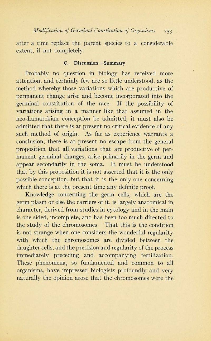 after a time replace the parent species to a considerable extent, if not completely. C. Discussion—Summary Probably no question in biology has received more attention, and certainly few are so little understood, as the method whereby those variations which are productive of permanent change arise and become incorporated into the germinal constitution of the race. If the possibility of variations arising in a manner like that assumed in the neo-Lamarckian conception be admitted, it must also be admitted that there is at present no critical evidence of any such method of origin. As far as experience warrants a conclusion, there is at present no escape from the general proposition that aU variations that are productive of per- manent germinal changes, arise primarily in the germ and appear secondarily in the soma. It must be understood that by this proposition it is not asserted that it is the only possible conception, but that it is the only one concerning which there is at the present time any definite proof. Knowledge concerning the germ cells, which are the germ plasm or else the carriers of it, is largely anatomical in character, derived from studies in cytology and in the main is one sided, incomplete, and has been too much directed to the study of the chromosomes. That this is the condition is not strange when one considers the wonderful regularity with which the chromosomes are divided between the daughter cells, and the precision and regularity of the process immediately preceding and accompanying fertilization. These phenomena, so fundamental and common to all organisms, have impressed biologists profoundly and very naturally the opinion arose that the chromosomes were the