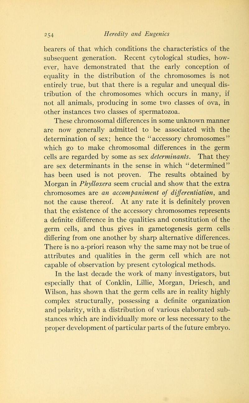 bearers of that which conditions the characteristics of the subsequent generation. Recent cytological studies, how- ever, have demonstrated that the early conception of equahty in the distribution of the chromosomes is not entirely true, but that there is a regular and unequal dis- tribution of the chromosomes which occurs in many, if not all animals, producing in some two classes of ova, in other instances two classes of spermatozoa. These chromosomal differences in some unknown manner are now generally admitted to be associated with the determination of sex; hence the accessory chromosomes which go to make chromosomal differences in the germ cells are regarded by some as sex determinants. That they are sex determinants in the sense in which determined has been used is not proven. The results obtained by Morgan in Phylloxera seem crucial and show that the extra chromosomes are an accompaniment of differentiation, and not the cause thereof. At any rate it is definitely proven that the existence of the accessory chromosomes represents a definite difference in the qualities and constitution of the germ cells, and thus gives in gametogenesis germ cells differing from one another by sharp alternative differences. There is no a-priori reason why the same may not be true of attributes and qualities in the germ cell which are not capable of observation by present cytological methods. In the last decade the work of many investigators, but especially that of Conklin, Lillie, Morgan, Driesch, and Wilson, has shown that the germ cells are in reality highly complex structurally, possessing a definite organization and polarity, with a distribution of various elaborated sub- stances which are individually more or less necessary to the proper development of particular parts of the future embryo.
