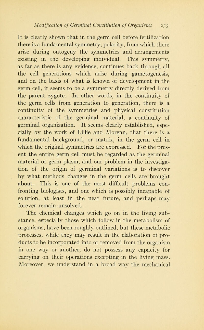 It is clearly shown that in the germ cell before fertilization there is a fundamental symmetry, polarity, from which there arise during ontogeny the symmetries and arrangements existing in the developing individual. This symmetry, as far as there is any evidence, continues back through all the cell generations which arise during gametogenesis, and on the basis of what is known of development in the germ cell, it seems to be a symmetry directly derived from the parent zygote. In other words, in the continuity of the germ cells from generation to generation, there is a continuity of the symmetries and physical constitution characteristic of the germinal material, a continuity of germinal organization. It seems clearly established, espe- cially by the work of LiUie and Morgan, that there is a fundamental background, or matrix, in the germ cell in which the original symmetries are expressed. For the pres- ent the entire germ cell must be regarded as the germinal material or germ plasm, and our problem in the investiga- tion of the origin of germinal variations is to discover by what methods changes in the germ cells are brought about. This is one of the most difficult problems con- fronting biologists, and one which is possibly incapable of solution, at least in the near future, and perhaps may forever remain unsolved. The chemical changes which go on in the living sub- stance, especially those which follow in the metabolism- of organisms, have been roughly outlined, but these metabolic processes, while they may result in the elaboration of pro- ducts to be incorporated into or removed from the organism in one way or another, do not possess any capacity for carrying on their operations excepting in the living mass. Moreover, we understand in a broad way the mechanical