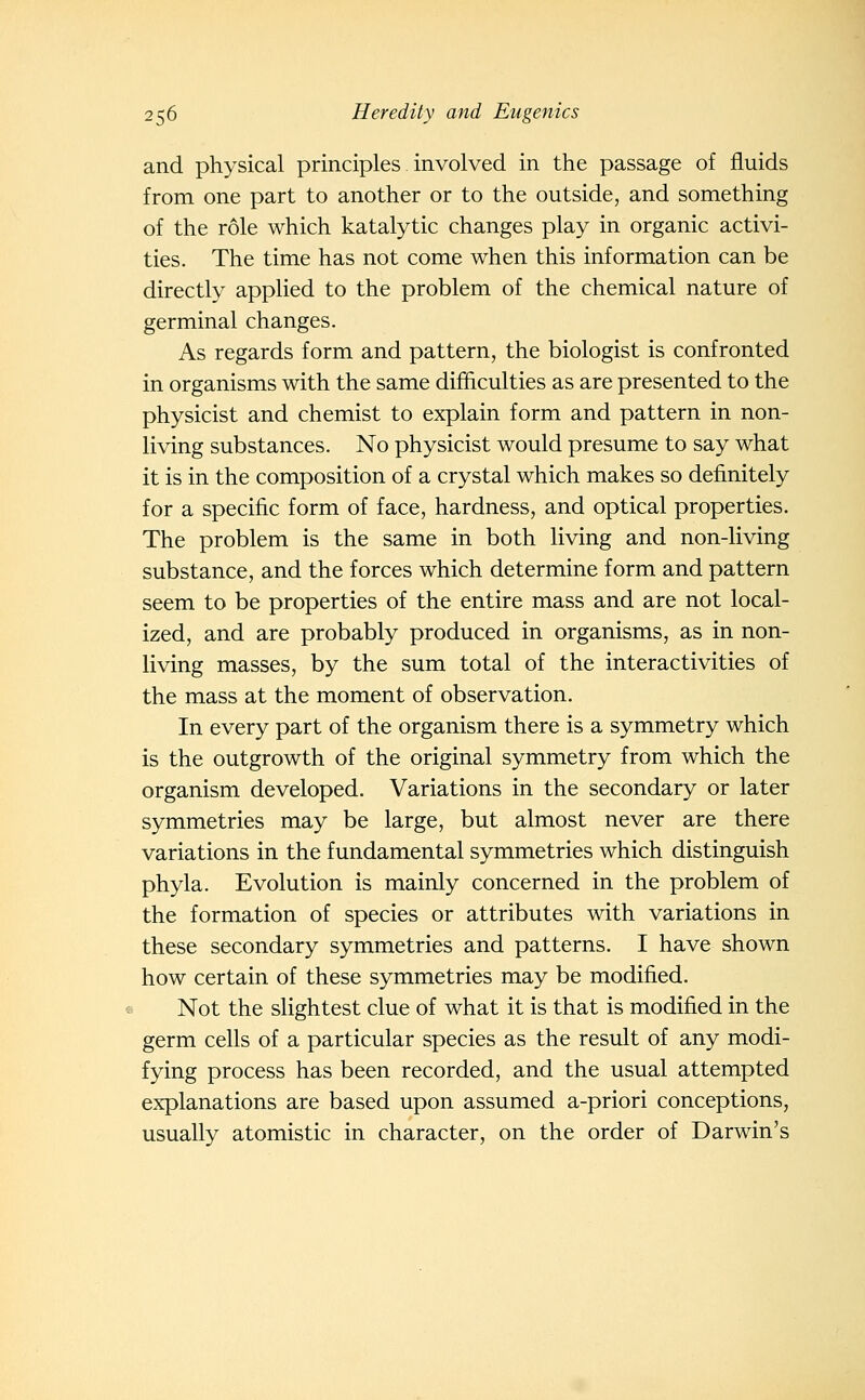 and physical principles involved in the passage of fluids from one part to another or to the outside, and something of the role which katalytic changes play in organic activi- ties. The time has not come when this information can be directly applied to the problem of the chemical nature of germinal changes. As regards form and pattern, the biologist is confronted in organisms with the same difficulties as are presented to the physicist and chemist to explain form and pattern in non- living substances. No physicist would presume to say what it is in the composition of a crystal which makes so definitely for a specific form of face, hardness, and optical properties. The problem is the same in both living and non-living substance, and the forces which determine form and pattern seem to be properties of the entire mass and are not local- ized, and are probably produced in organisms, as in non- living masses, by the sum total of the interactivities of the mass at the moment of observation. In every part of the organism there is a symmetry which is the outgrowth of the original symmetry from which the organism developed. Variations in the secondary or later symmetries may be large, but almost never are there variations in the fundamental symmetries which distinguish phyla. Evolution is mainly concerned in the problem of the formation of species or attributes with variations in these secondary symmetries and patterns. I have shown how certain of these symmetries may be modified. Not the slightest clue of what it is that is modified in the germ cells of a particular species as the result of any modi- fying process has been recorded, and the usual attempted explanations are based upon assumed a-priori conceptions, usually atomistic in character, on the order of Darwin's