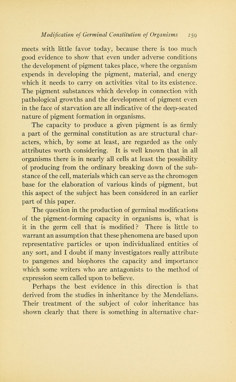 meets with little favor today, because there is too much good evidence to show that even under adverse conditions the development of pigment takes place, where the organism expends in developing the pigment, material, and energy which it needs to carry on activities vital to its existence. The pigment substances which develop in connection mth pathological growths and the development of pigment even in the face of starvation are all indicative of the deep-seated nature of pigment formation in organisms. The capacity to produce a given pigment is as firmly a part of the germinal constitution as are structural char- acters, which, by some at least, are regarded as the only attributes worth considering. It is well known that in all organisms there is in nearly all cells at least the possibility of producing from the ordinary breaking down of the sub- stance of the cell, materials which can serve as the chromogen base for the elaboration of various kinds of pigment, but this aspect of the subject has been considered in an earlier part of this paper. The question in the production of germinal modifications of the pigment-forming capacity in organisms is, what is it in the germ cell that is modified? There is little to warrant an assumption that these phenomena are based upon representative particles or upon individualized entities of any sort, and I doubt if many investigators really attribute to pangenes and biophores the capacity and importance which some writers who are antagonists to the method of expression seem called upon to believe. Perhaps the best evidence in this direction is that derived from the studies in inheritance by the Mendelians. Their treatment of the subject of color inheritance has shown clearly that there is something in alternative char-