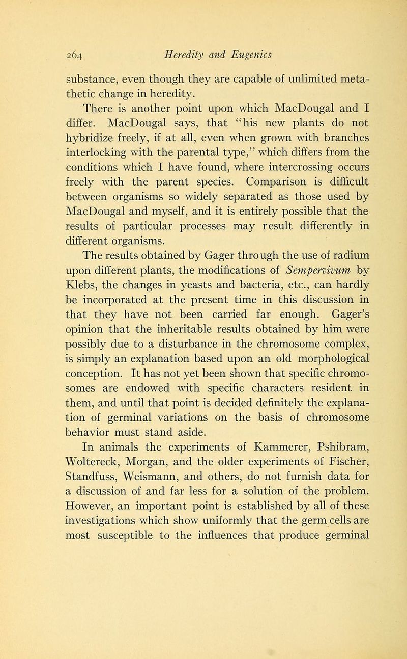 substance, even though they are capable of unlimited meta- thetic change in heredity. There is another point upon which MacDougal and I differ. MacDougal says, that his new plants do not hybridize freely, if at all, even when grown with branches interlocking with the parental type, which differs from the conditions which I have found, where intercrossing occurs freely with the parent species. Comparison is difficult between organisms so widely separated as those used by MacDougal and myself, and it is entirely possible that the results of particular processes may result differently in different organisms. The results obtained by Gager through the use of radium upon different plants, the modifications of Sempervivum by Klebs, the changes in yeasts and bacteria, etc., can hardly be incorporated at the present time in this discussion in that they have not been carried far enough. Gager's opinion that the inheritable results obtained by him were possibly due to a disturbance in the chromosome complex, is simply an explanation based upon an old morphological conception. It has not yet been shown that specific chromo- somes are endowed with specific characters resident in them, and until that point is decided definitely the explana- tion of germinal variations on the basis of chromosome behavior must stand aside. In animals the experiments of Kammerer, Pshibram, Woltereck, Morgan, and the older experiments of Fischer, Standfuss, Weismann, and others, do not furnish data for a discussion of and far less for a solution of the problem. However, an important point is established by all of these investigations which show uniformly that the germ cells are most susceptible to the influences that produce germinal