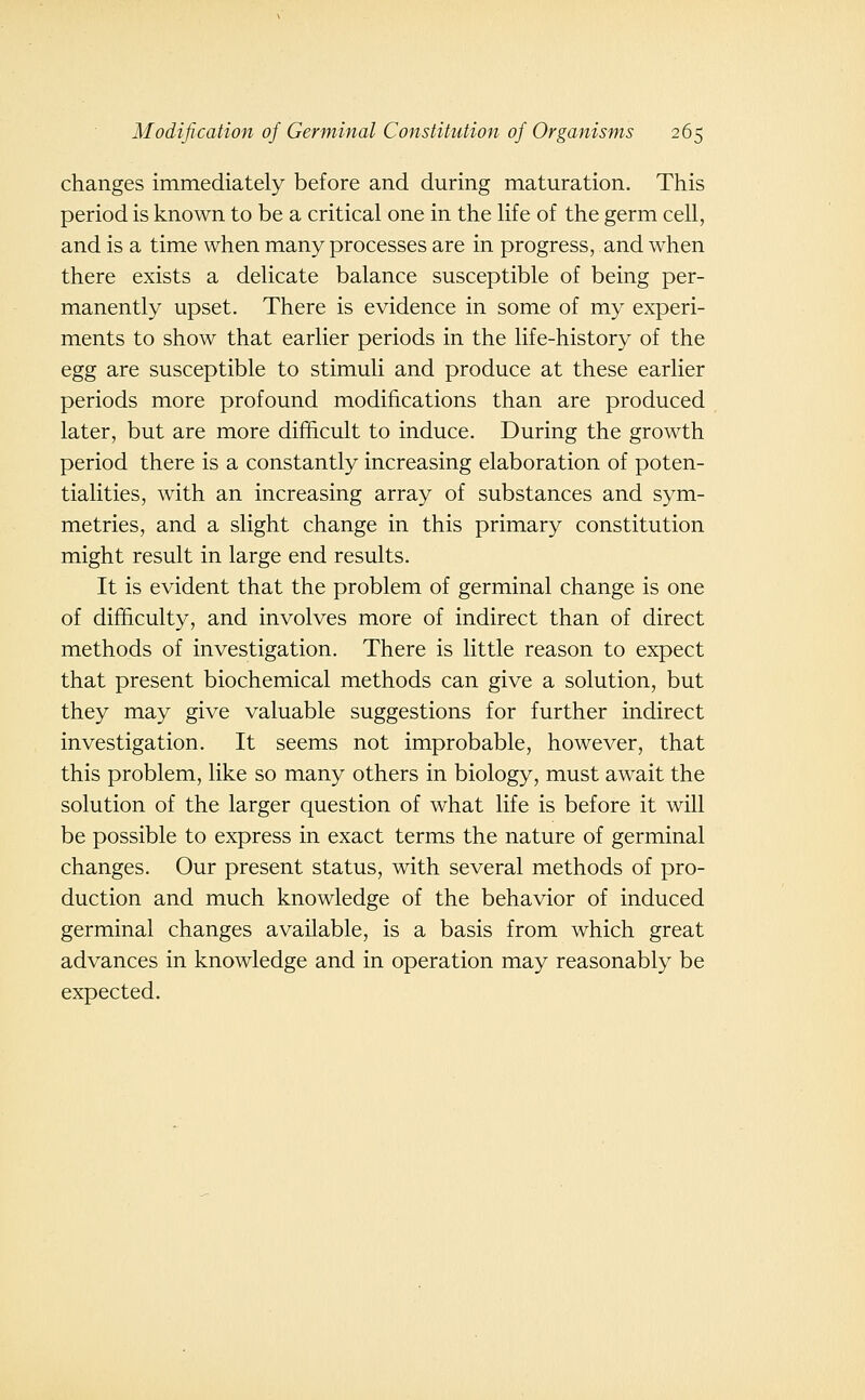 changes immediately before and during maturation. This period is known to be a critical one in the life of the germ cell, and is a time when many processes are in progress, and when there exists a delicate balance susceptible of being per- manently upset. There is evidence in some of my experi- ments to show that earlier periods in the life-history of the egg are susceptible to stimuli and produce at these earlier periods more profound modifications than are produced later, but are more difficult to induce. During the growth period there is a constantly increasing elaboration of poten- tialities, with an increasing array of substances and sym- metries, and a slight change in this primary constitution might result in large end results. It is evident that the problem of germinal change is one of difficulty, and involves more of indirect than of direct methods of investigation. There is little reason to expect that present biochemical methods can give a solution, but they may give valuable suggestions for further indirect investigation. It seems not improbable, however, that this problem, like so many others in biology, must await the solution of the larger question of what life is before it will be possible to express in exact terms the nature of germinal changes. Our present status, with several methods of pro- duction and much knowledge of the behavior of induced germinal changes available, is a basis from which great advances in knowledge and in operation may reasonably be expected.