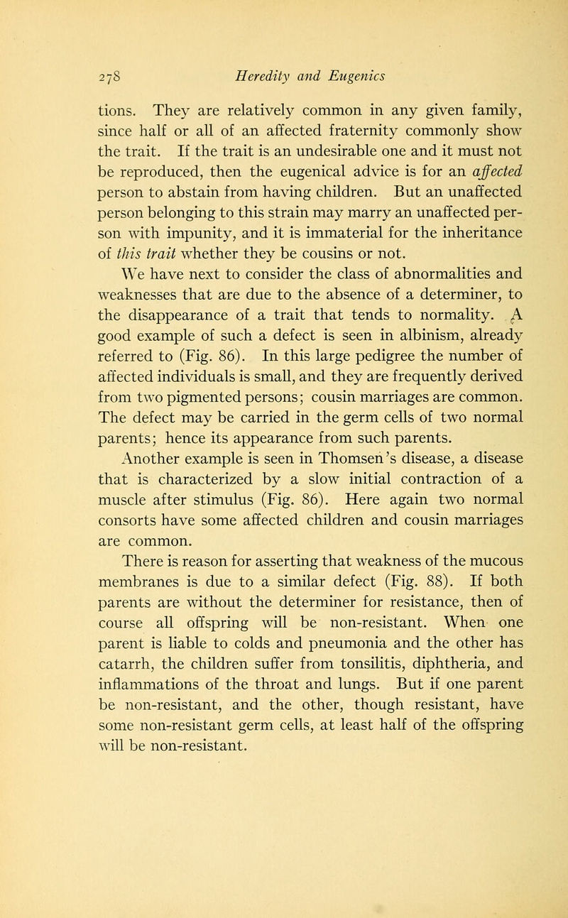tions. They are relatively common in any given family, since half or all of an affected fraternity commonly show the trait. If the trait is an undesirable one and it must not be reproduced, then the eugenical advice is for an affected person to abstain from having children. But an unaffected person belonging to this strain may marry an unaffected per- son with impunity, and it is immaterial for the inheritance of tJiis trait whether they be cousins or not. We have next to consider the class of abnormalities and weaknesses that are due to the absence of a determiner, to the disappearance of a trait that tends to normality. A good example of such a defect is seen in albinism, already referred to (Fig. 86). In this large pedigree the number of affected individuals is small, and they are frequently derived from two pigmented persons; cousin marriages are common. The defect may be carried in the germ cells of two normal parents; hence its appearance from such parents. Another example is seen in Thomsen 's disease, a disease that is characterized by a slow initial contraction of a muscle after stimulus (Fig. 86). Here again two normal consorts have some affected children and cousin marriages are common. There is reason for asserting that weakness of the mucous membranes is due to a similar defect (Fig. 88). If both parents are without the determiner for resistance, then of course all offspring will be non-resistant. When one parent is liable to colds and pneumonia and the other has catarrh, the children suffer from tonsilitis, diphtheria, and inflammations of the throat and lungs. But if one parent be non-resistant, and the other, though resistant, have some non-resistant germ cells, at least half of the offspring will be non-resistant.