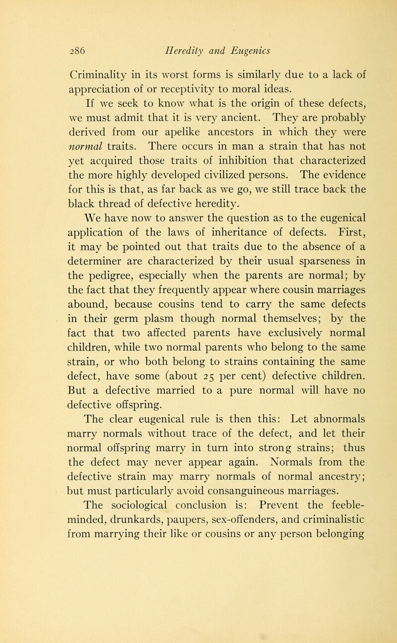 Criminality in its worst forms is similarly due to a lack of appreciation of or receptivity to moral ideas. If we seek to know what is the origin of these defects, we must admit that it is very ancient. They are probably derived from our apelike ancestors in which they were normal traits. There occurs in man a strain that has not yet acquired those traits of inhibition that characterized the more highly developed civilized persons. The evidence for this is that, as far back as we go, we still trace back the black thread of defective heredity. We have now to answer the question as to the eugenical application of the laws of inheritance of defects. First, it may be pointed out that traits due to the absence of a determiner are characterized by their usual sparseness in the pedigree, especially when the parents are normal; by the fact that they frequently appear where cousin marriages abound, because cousins tend to carry the same defects in their germ plasm though normal themselves; by the fact that two affected parents have exclusively normal children, while two normal parents who belong to the same strain, or who both belong to strains containing the same defect, have some (about 25 per cent) defective children. But a defective married to a pure normal will have no defective offspring. The clear eugenical rule is then this: Let abnormals marry normals without trace of the defect, and let their normal offspring marry in turn into strong strains; thus the defect may never appear again. Normals from the defective strain may marry normals of normal ancestry; but must particularly avoid consanguineous marriages. The sociological conclusion is: Prevent the feeble- minded, drunkards, paupers, sex-offenders, and criminalistic from marrying their like or cousins or any person belonging