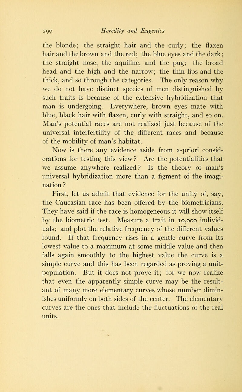the blonde; the straight hair and the curly; the flaxen hair and the brown and the red; the blue eyes and the dark; the straight nose, the aquiline, and the pug; the broad head and the high and the narrow; the thin lips and the thick, and so through the categories. The only reason why we do not have distinct species of men distinguished by such traits is because of the extensive hybridization that man is undergoing. Everywhere, brown eyes mate with blue, black hair with flaxen, curly with straight, and so on. Man's potential races are not realized just because of the universal interfertility of the different races and because of the mobility of man's habitat. Now is there any evidence aside from a-priori consid- erations for testing this view ? Are the potentialities that we assume an3rwhere realized? Is the theory of man's universal hybridization more than a figment of the imagi- nation ? First, let us admit that evidence for the unity of, say, the Caucasian race has been offered by the biometricians. They have said if the race is homogeneous it will show itself by the biometric test. Measure a trait in 10,000 individ- uals; and plot the relative frequency of the different values found. If that frequency rises in a gentle curve from its lowest value to a maximum at some middle value and then falls again smoothly to the highest value the curve is a simple curve and this has been regarded as proving a unit- population. But it does not prove it; for we now realize that even the apparently simple curve may be the result- ant of many more elementary curves whose number dimin- ishes uniformly on both sides of the center. The elementary curves are the ones that include the fluctuations of the real units.