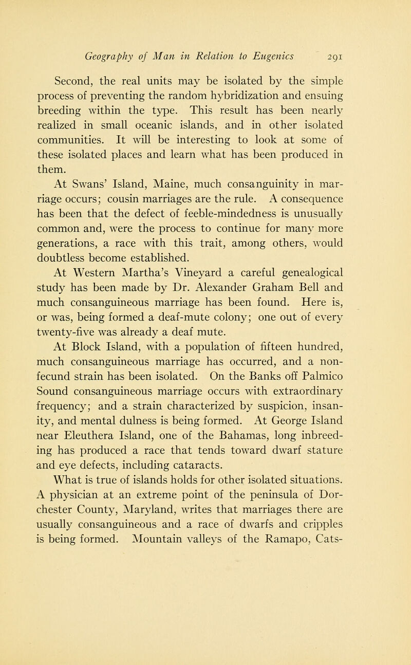 Second, the real units may be isolated by the simple process of preventing the random hybridization and ensuing breeding within the type. This result has been nearly realized in small oceanic islands, and in other isolated communities. It will be interesting to look at some of these isolated places and learn what has been produced in them. At Swans' Island, Maine, much consanguinity in mar- riage occurs; cousin marriages are the rule. A consequence has been that the defect of feeble-mindedness is unusually common and, were the process to continue for many more generations, a race with this trait, among others, would doubtless become established. At Western Martha's Vineyard a careful genealogical study has been made by Dr. Alexander Graham Bell and much consanguineous marriage has been found. Here is, or was, being formed a deaf-mute colony; one out of every twenty-five was already a deaf mute. At Block Island, with a population of fifteen hundred, much consanguineous marriage has occurred, and a non- fecund strain has been isolated. On the Banks off Palmico Sound consanguineous marriage occurs with extraordinary frequency; and a strain characterized by suspicion, insan- ity, and mental dulness is being formed. At George Island near Eleuthera Island, one of the Bahamas, long inbreed- ing has produced a race that tends toward dwarf stature and eye defects, including cataracts. What is true of islands holds for other isolated situations. A physician at an extreme point of the peninsula of Dor- chester County, Maryland, writes that marriages there are usually consanguineous and a race of dwarfs and cripples is being formed. Mountain valleys of the Ramapo, Cats-