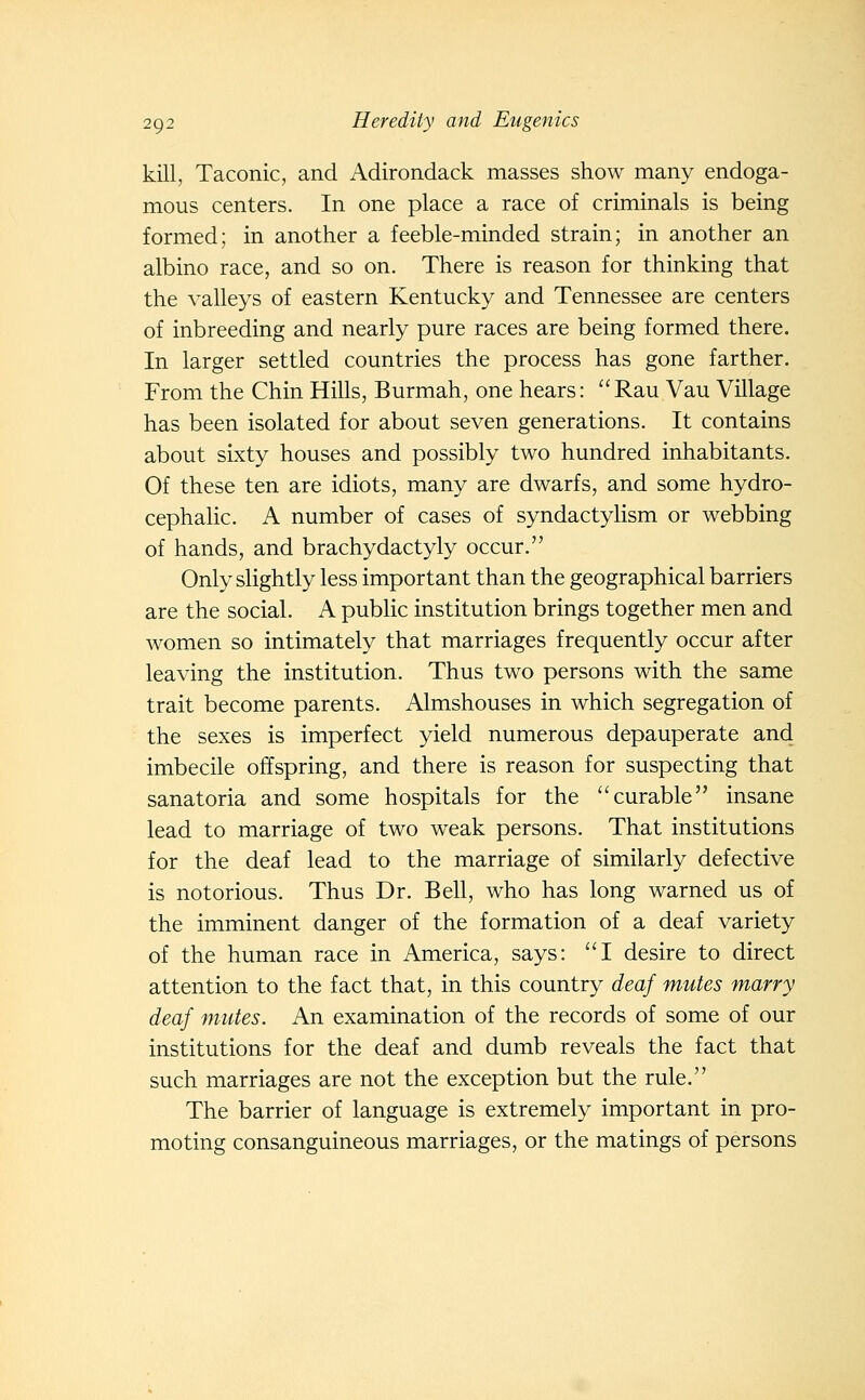 kill, Taconic, and Adirondack masses show many endoga- mous centers. In one place a race of criminals is being formed; in another a feeble-minded strain; in another an albino race, and so on. There is reason for thinking that the valleys of eastern Kentucky and Tennessee are centers of inbreeding and nearly pure races are being formed there. In larger settled countries the process has gone farther. From the Chin Hills, Burmah, one hears: Rau Vau Village has been isolated for about seven generations. It contains about sixty houses and possibly two hundred inhabitants. Of these ten are idiots, many are dwarfs, and some hydro- cephalic. A number of cases of syndactylism or webbing of hands, and brachydactyly occur. Only slightly less important than the geographical barriers are the social. A public institution brings together men and women so intimately that marriages frequently occur after leaving the institution. Thus two persons with the same trait become parents. Almshouses in which segregation of the sexes is imperfect yield numerous depauperate and imbecile offspring, and there is reason for suspecting that sanatoria and some hospitals for the curable insane lead to marriage of two weak persons. That institutions for the deaf lead to the marriage of similarly defective is notorious. Thus Dr. Bell, who has long warned us of the imminent danger of the formation of a deaf variety of the human race in America, says: I desire to direct attention to the fact that, in this country deaf mutes marry deaf mutes. An examination of the records of some of our institutions for the deaf and dumb reveals the fact that such marriages are not the exception but the rule. The barrier of language is extremely important in pro- moting consanguineous marriages, or the matings of persons