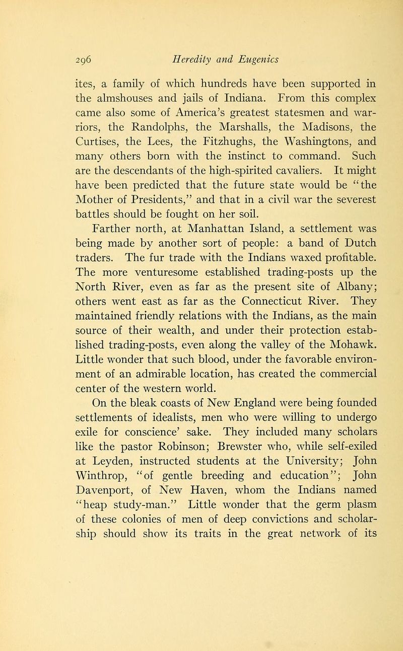 ites, a family of which hundreds have been supported in the almshouses and jails of Indiana. From this complex came also some of America's greatest statesmen and war- riors, the Randolphs, the Marshalls, the Madisons, the Curtises, the Lees, the Fitzhughs, the Washingtons, and many others born with the instinct to command. Such are the descendants of the high-spirited cavaliers. It might have been predicted that the future state would be the Mother of Presidents, and that in a civil war the severest battles should be fought on her soil. Farther north, at Manhattan Island, a settlement was being made by another sort of people: a band of Dutch traders. The fur trade with the Indians waxed profitable. The more venturesome established trading-posts up the North River, even as far as the present site of Albany; others went east as far as the Connecticut River. They maintained friendly relations with the Indians, as the main source of their wealth, and under their protection estab- lished trading-posts, even along the valley of the Mohawk. Little wonder that such blood, under the favorable environ- ment of an admirable location, has created the commercial center of the western world. On the bleak coasts of New England were being founded settlements of idealists, men who were willing to undergo exile for conscience' sake. They included many scholars like the pastor Robinson; Brewster who, while self-exiled at Leyden, instructed students at the University; John Winthrop, of gentle breeding and education; John Davenport, of New Haven, whom the Indians named heap study-man. Little wonder that the germ plasm of these colonies of men of deep convictions and scholar- ship should show its traits in the great network of its