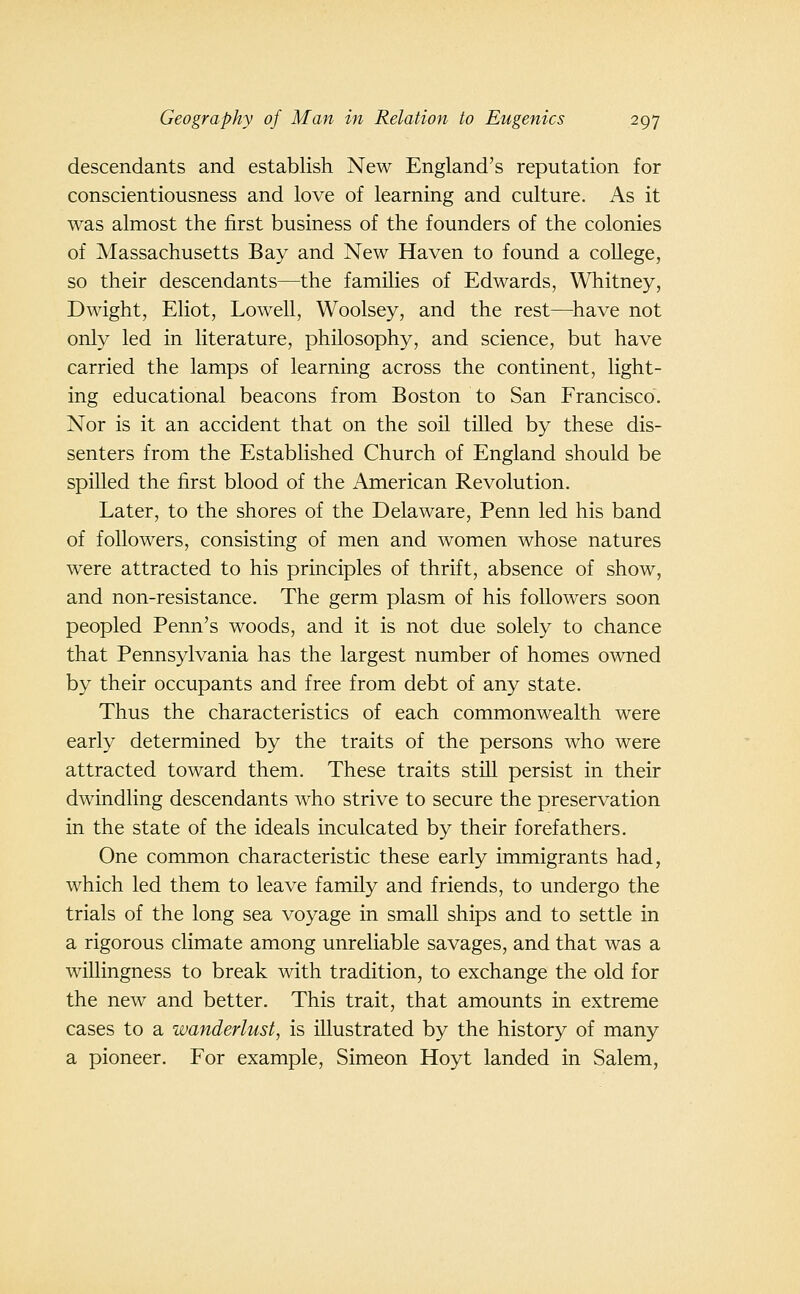 descendants and establish New England's reputation for conscientiousness and love of learning and culture. As it was almost the first business of the founders of the colonies of Massachusetts Bay and New Haven to found a college, so their descendants—the families of Edwards, Whitney, Dwight, Eliot, Lowell, Woolsey, and the rest—^have not only led in literature, philosophy, and science, but have carried the lamps of learning across the continent, light- ing educational beacons from Boston to San Francisco. Nor is it an accident that on the soil tilled by these dis- senters from the Established Church of England should be spilled the first blood of the American Revolution. Later, to the shores of the Delaware, Penn led his band of followers, consisting of men and women whose natures were attracted to his principles of thrift, absence of show, and non-resistance. The germ plasm of his followers soon peopled Penn's woods, and it is not due solely to chance that Pennsylvania has the largest number of homes owned by their occupants and free from debt of any state. Thus the characteristics of each commonwealth were early determined by the traits of the persons who were attracted toward them. These traits still persist in their dwindling descendants who strive to secure the preservation in the state of the ideals inculcated by their forefathers. One common characteristic these early immigrants had, which led them to leave family and friends, to undergo the trials of the long sea voyage in small ships and to settle in a rigorous climate among unreliable savages, and that was a willingness to break with tradition, to exchange the old for the new and better. This trait, that amounts in extreme cases to a wanderlust, is illustrated by the history of many a pioneer. For example, Simeon Hoyt landed in Salem,