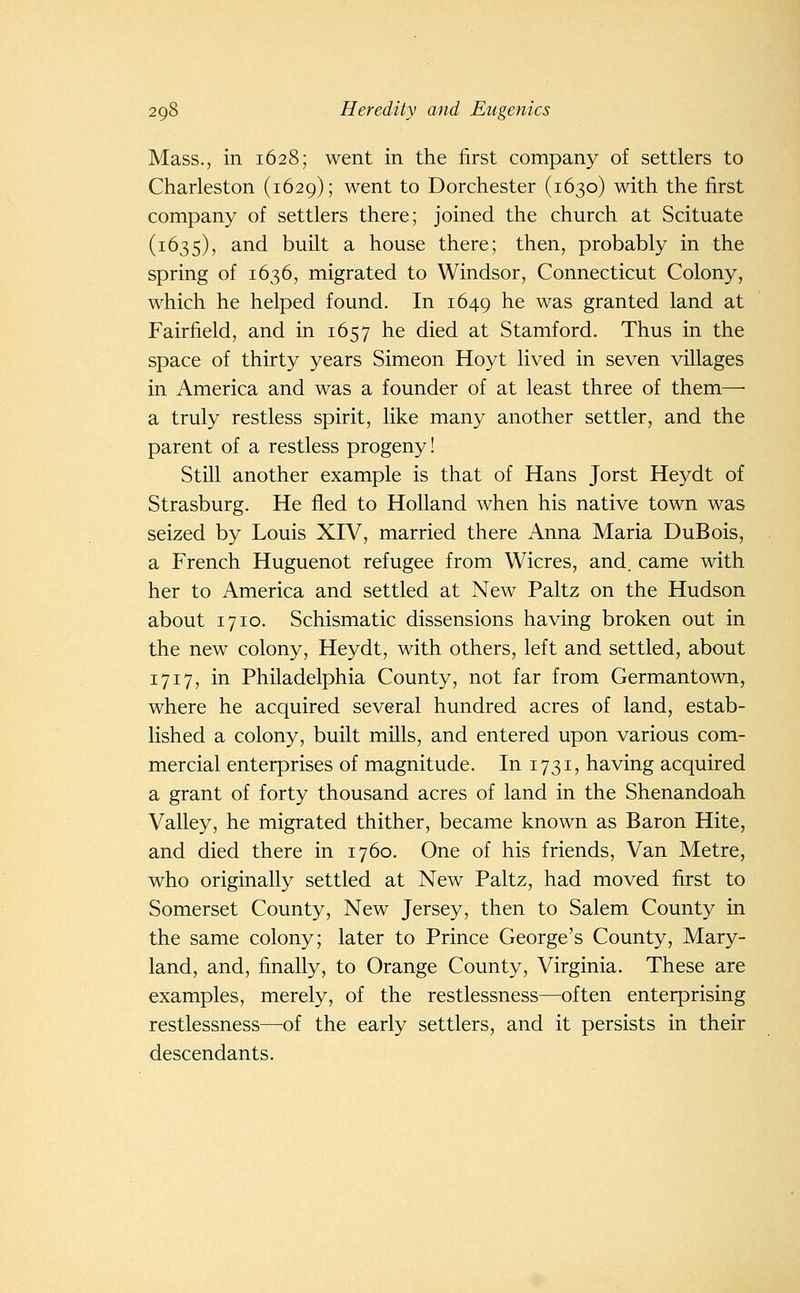Mass., in 1628; went in the first company of settlers to Charleston (1629); went to Dorchester (1630) with the first company of settlers there; joined the church at Scituate (1635), and built a house there; then, probably in the spring of 1636, migrated to Windsor, Connecticut Colony, which he helped found. In 1649 ^^ was granted land at Fairfield, and in 1657 he died at Stamford. Thus in the space of thirty years Simeon Hoyt lived in seven villages in America and was a founder of at least three of them— a truly restless spirit, like many another settler, and the parent of a restless progeny! Still another example is that of Hans Jorst Heydt of Strasburg. He fled to Holland when his native town was seized by Louis XIV, married there Anna Maria DuBois, a French Huguenot refugee from Wicres, and. came with her to America and settled at New Paltz on the Hudson about 1710. Schismatic dissensions having broken out in the new colony, Heydt, with others, left and settled, about 1717, in Philadelphia County, not far from Germantown, where he acquired several hundred acres of land, estab- lished a colony, built mills, and entered upon various com- mercial enterprises of magnitude. In 1731, having acquired a grant of forty thousand acres of land in the Shenandoah Valley, he migrated thither, became known as Baron Hite, and died there in 1760. One of his friends, Van Metre, who originally settled at New Paltz, had moved first to Somerset County, New Jersey, then to Salem County in the same colony; later to Prince George's County, Mary- land, and, finally, to Orange County, Virginia. These are examples, merely, of the restlessness—often enterprising restlessness—^of the early settlers, and it persists in their descendants.