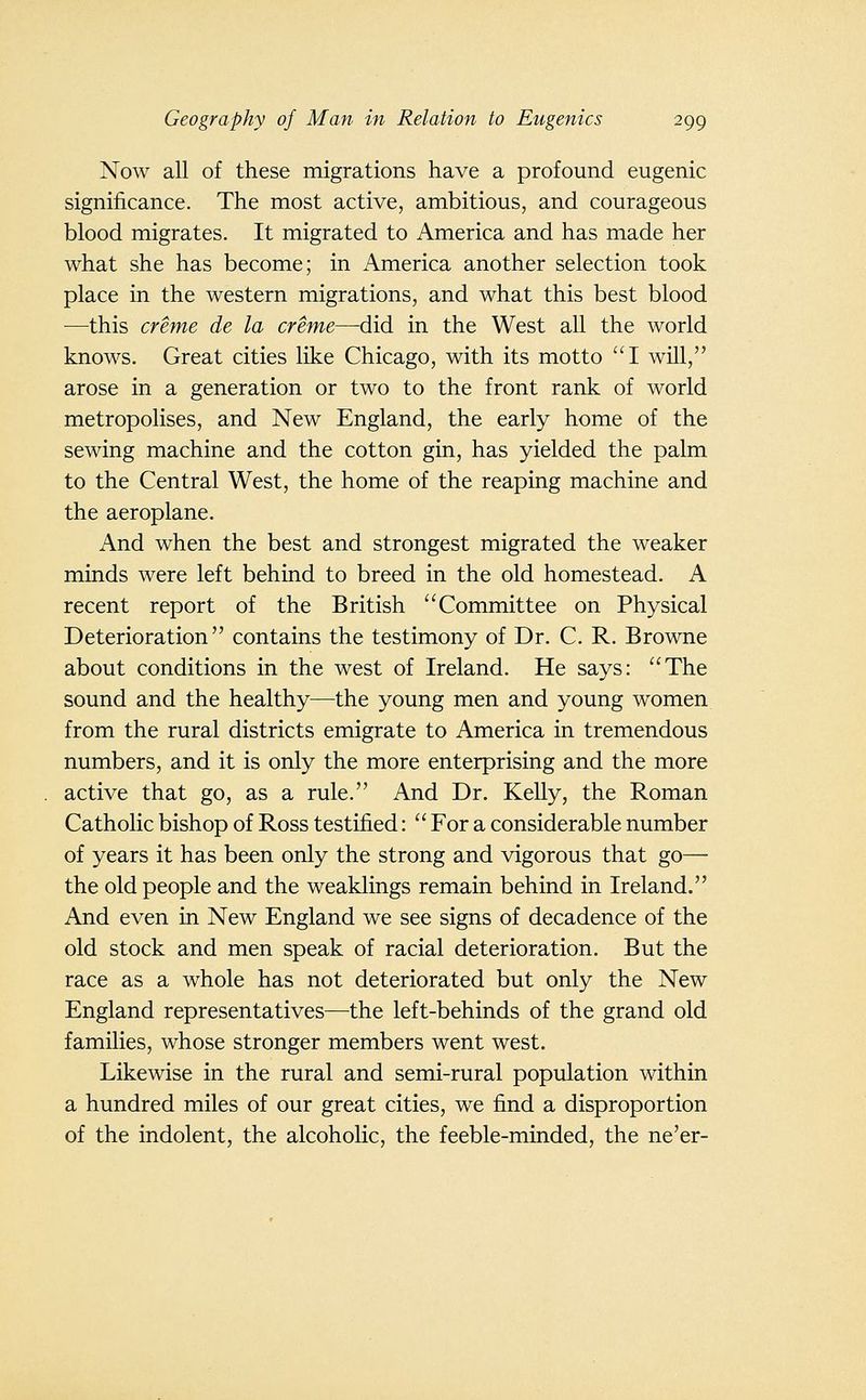 Now all of these migrations have a profound eugenic significance. The most active, ambitious, and courageous blood migrates. It migrated to America and has made her what she has become; in America another selection took place in the western migrations, and what this best blood —this creme de la creme—-did in the West all the world knows. Great cities like Chicago, with its motto I will, arose in a generation or two to the front rank of world metropolises, and New England, the early home of the sewing machine and the cotton gin, has yielded the palm to the Central West, the home of the reaping machine and the aeroplane. And when the best and strongest migrated the weaker minds were left behind to breed in the old homestead. A recent report of the British Committee on Physical Deterioration contains the testimony of Dr. C. R. Browne about conditions in the west of Ireland. He says: The sound and the healthy—the young men and young women from the rural districts emigrate to America in tremendous numbers, and it is only the more enterprising and the more active that go, as a rule. And Dr. KeUy, the Roman Catholic bishop of Ross testified:  For a considerable number of years it has been only the strong and vigorous that go— the old people and the weaklings remain behind in Ireland. And even in New England we see signs of decadence of the old stock and men speak of racial deterioration. But the race as a whole has not deteriorated but only the New England representatives—^the left-behinds of the grand old families, whose stronger members went west. Likewise in the rural and semi-rural population within a hundred miles of our great cities, we find a disproportion of the indolent, the alcoholic, the feeble-minded, the ne'er-