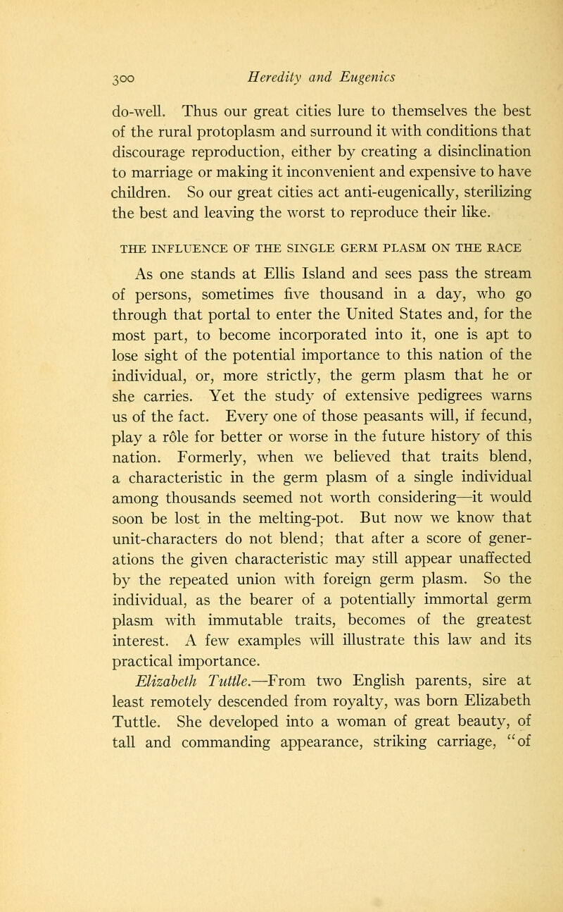 do-well. Thus our great cities lure to themselves the best of the rural protoplasm and surround it with conditions that discourage reproduction, either by creating a disinclination to marriage or making it inconvenient and expensive to have children. So our great cities act anti-eugenically, sterilizing the best and leaving the worst to reproduce their like. THE INPLIIENCE OE THE SINGLE GERM PLASM ON THE RACE As one stands at Ellis Island and sees pass the stream of persons, sometimes five thousand in a day, who go through that portal to enter the United States and, for the most part, to become incorporated into it, one is apt to lose sight of the potential importance to this nation of the individual, or, more strictly, the germ plasm that he or she carries. Yet the study of extensive pedigrees warns us of the fact. Every one of those peasants will, if fecund, play a role for better or worse in the future history of this nation. Formerly, when we believed that traits blend, a characteristic in the germ plasm of a single individual among thousands seemed not worth considering—it would soon be lost in the melting-pot. But now we know that unit-characters do not blend; that after a score of gener- ations the given characteristic may still appear unaffected by the repeated union with foreign germ plasm. So the individual, as the bearer of a potentially immortal germ plasm with immutable traits, becomes of the greatest interest. A few examples will illustrate this law and its practical importance. Elizabeth Tuttle.—From two English parents, sire at least remotely descended from royalty, was born Elizabeth Tuttle. She developed into a woman of great beauty, of tall and commanding appearance, striking carriage, of