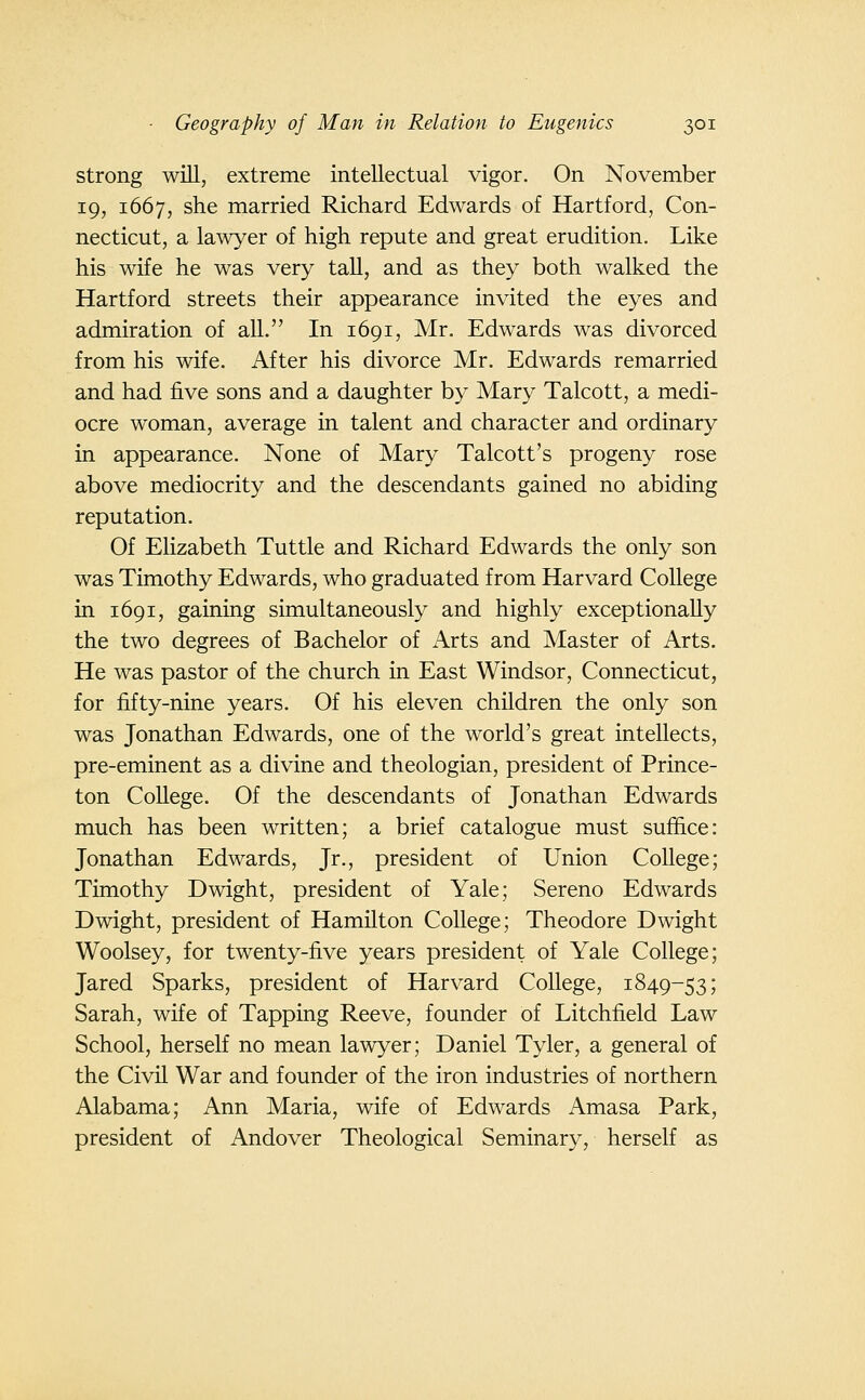 strong will, extreme intellectual vigor. On November 19, 1667, she married Richard Edwards of Hartford, Con- necticut, a lawyer of high repute and great erudition. Like his wife he was very tall, and as they both walked the Hartford streets their appearance invited the eyes and admiration of all. In 1691, Mr. Edwards was divorced from his wife. After his divorce Mr. Edwards remarried and had five sons and a daughter by Mary Talcott, a medi- ocre woman, average in talent and character and ordinary in appearance. None of Mary Talcott's progeny rose above mediocrity and the descendants gained no abiding reputation. Of Elizabeth Tuttle and Richard Edwards the only son was Timothy Edwards, who graduated from Harvard College in 1691, gaining simultaneously and highly exceptionally the two degrees of Bachelor of Arts and Master of Arts. He was pastor of the church in East Windsor, Connecticut, for fifty-nine years. Of his eleven children the only son was Jonathan Edwards, one of the world's great intellects, pre-eminent as a divine and theologian, president of Prince- ton College. Of the descendants of Jonathan Edwards much has been written; a brief catalogue must suffice: Jonathan Edwards, Jr., president of Union College; Timothy Dwight, president of Yale; Sereno Edwards Dwight, president of Hamilton College; Theodore Dwight Woolsey, for twenty-five years president of Yale College; Jared Sparks, president of Harvard College, 1849-53; Sarah, wife of Tapping Reeve, founder of Litchfield Law School, herself no mean lawyer; Daniel Tyler, a general of the Civil War and founder of the iron industries of northern Alabama; Ann Maria, wife of Edwards Amasa Park, president of Andover Theological Seminary, herself as