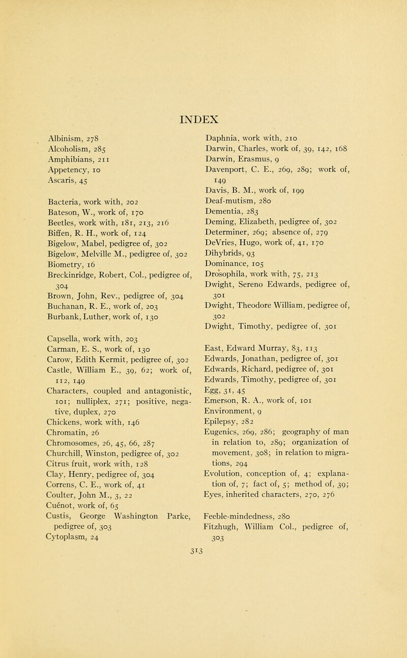 Albinism, 278 Alcoholism, 285 Amphibians, 211 Appetency, 10 Ascaris, 45 Bacteria, work with, 202 Bateson, W., work of, 170 Beetles, work with, 181, 213, 216 Biffen, R. H., work of, 124 Bigelow, Mabel, pedigree of, 302 Bigelow, Melville M., pedigree of, 302 Biometry, 16 Breckinridge, Robert, Col., pedigree of, 304 Brown, John, Rev., pedigree of, 304 Buchanan, R. E., work of, 203 Burbank, Luther, work of, 130 Capsella, work with, 203 Carman, E. S., work of, 130 Carow, Edith Kermit, pedigree of, 302 Castle, William E., 39, 62; work of, 112, 149 Characters, coupled and antagonistic, loi; nuUiplex, 271; positive, nega- tive, duplex, 270 Chickens, work with, 146 Chromatin, 26 Chromosomes, 26, 45, 66, 287 Churchill, Winston, pedigree of, 302 Citrus fruit, work with, 128 Clay, Henry, pedigree of, 304 Correns, C. E., work of, 41 Coulter, John M., 3, 22 Cuenot, work of, 65 Custis, George Washington Parke, pedigree of, 303 Cytoplasm, 24 Daphnia, work with, 210 Darwin, Charles, work of, 39, 142, 168 Darwin, Erasmus, 9 Davenport, C. E., 269, 289; work of, 149 Davis, B. M., work of, 199 Deaf-mutism, 280 Dementia, 283 Deming, Elizabeth, pedigree of, 302 Determiner, 269; absence of, 279 DeVries, Hugo, work of, 41, 170 Dihybrids, 93 Dominance, 105 Drosophila, work with, 75, 213 Dwight, Sereno Edwards, pedigree of, 301 Dwight, Theodore William, pedigree of, 302 Dwight, Timothy, pedigree of, 301 East, Edward Murray, 83, 113 Edwards, Jonathan, pedigree of, 301 Edwards, Richard, pedigree of, 301 Edwards, Timothy, pedigree of, 301 Egg, 31, 45 Emerson, R. A., work of, loi Environment, 9 Epilepsy, 282 Eugenics, 269, 286; geography of man in relation to, 289; organization of movement, 308; in relation to migra- tions, 294 Evolution, conception of, 4; explana- tion of, 7; fact of, 5; method of, 39; Eyes, inherited characters, 270, 276 Feeble-mindedness, 280 Fitzhugh, William Col., pedigree of, 303 3'^3