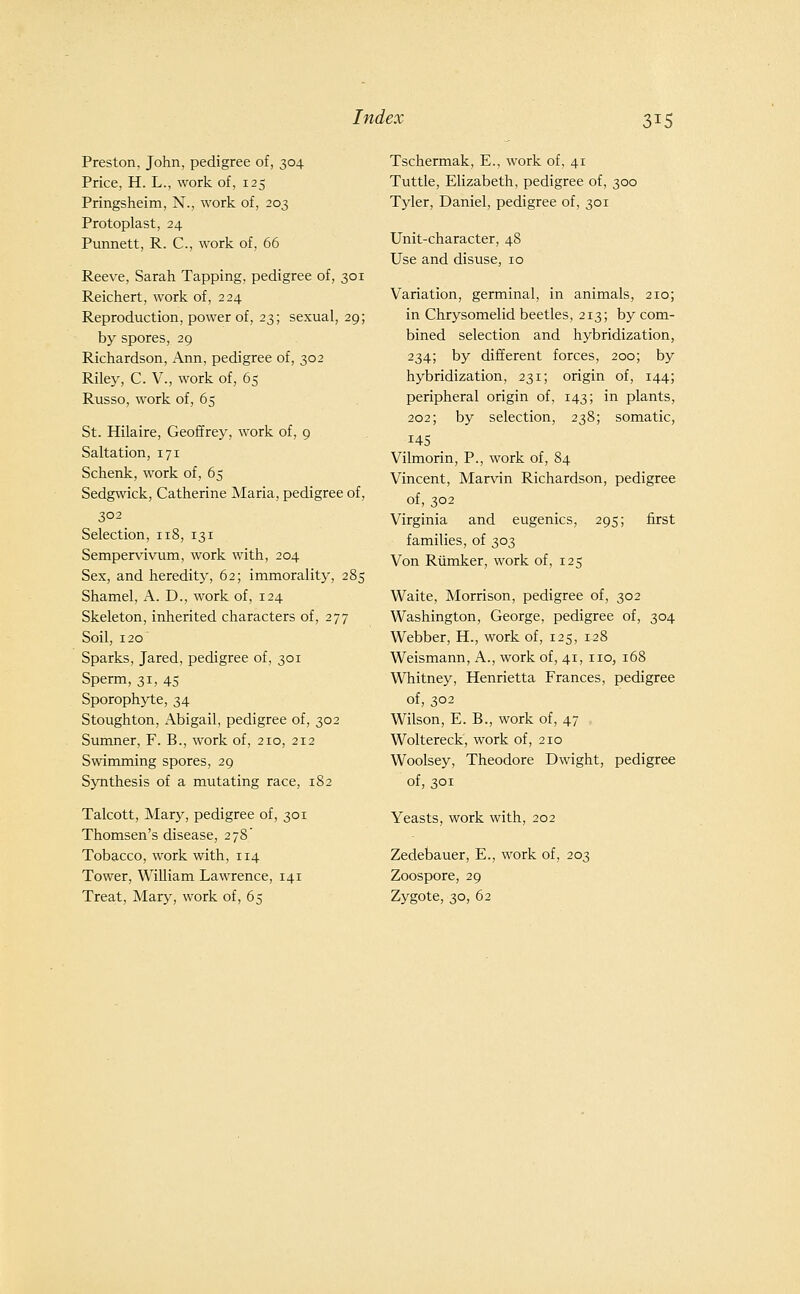 Preston, John, pedigree of, 304 Price, H. L., work of, 125 Pringsheim, N., work of, 203 Protoplast, 24 Punnett, R. C, work of, 66 Reeve, Sarah Tapping, pedigree of, 301 Reichert, work of, 224 Reproduction, power of, 23; sexual, 29; by spores, 29 Richardson, Ann, pedigree of, 302 Riley, C. V., work of, 65 Russo, work of, 65 St. Hilaire, Geoffrey, work of, 9 Saltation, 171 Schenk, work of, 65 Sedgwick, Catherine Maria, pedigree of, 302 Selection, 118, 131 Sempervivnm, work with, 204 Sex, and heredity, 62; immorality, 285 Shamel, A. D., work of, 124 Skeleton, inherited characters of, 277 Soil, 120 Sparks, Jared, pedigree of, 301 Sperm, 31, 45 Sporophyte, 34 Stoughton, Abigail, pedigree of, 302 Sumner, F. B., work of, 210, 212 Swimming spores, 29 Synthesis of a mutating race, 182 Talcott, Mary, pedigree of, 301 Thomsen's disease, 278' Tobacco, work with, 114 Tower, William Lawrence, 141 Treat, Mary, work of, 65 Tschermak, E., work of, 41 Tuttle, Elizabeth, pedigree of, 300 Tyler, Daniel, pedigree of, 301 Unit-character, 48 Use and disuse, 10 Variation, germinal, in animals, 210; in Chrysomelid beetles, 213; by com- bined selection and hybridization, 234; by different forces, 200; by hybridization, 231; origin of, 144; peripheral origin of, 143; in plants, 202; by selection, 238; somatic, 145 Vilmorin, P., work of, 84 Vincent, Marvin Richardson, pedigree of, 302 Virginia and eugenics, 295; first families, of 303 Von Riimker, work of, 125 Waite, Morrison, pedigree of, 302 Washington, George, pedigree of, 304 Webber, H., work of, 125, 128 Weismann, A., work of, 41, no, 168 Whitney, Henrietta Frances, pedigree of, 302 Wilson, E. B., work of, 47 Woltereck, work of, 210 Woolsey, Theodore Dwight, pedigree of, 301 Yeasts, work with, 202 Zedebauer, E., work of, 203 Zoospore, 29 Zygote, 30, 62