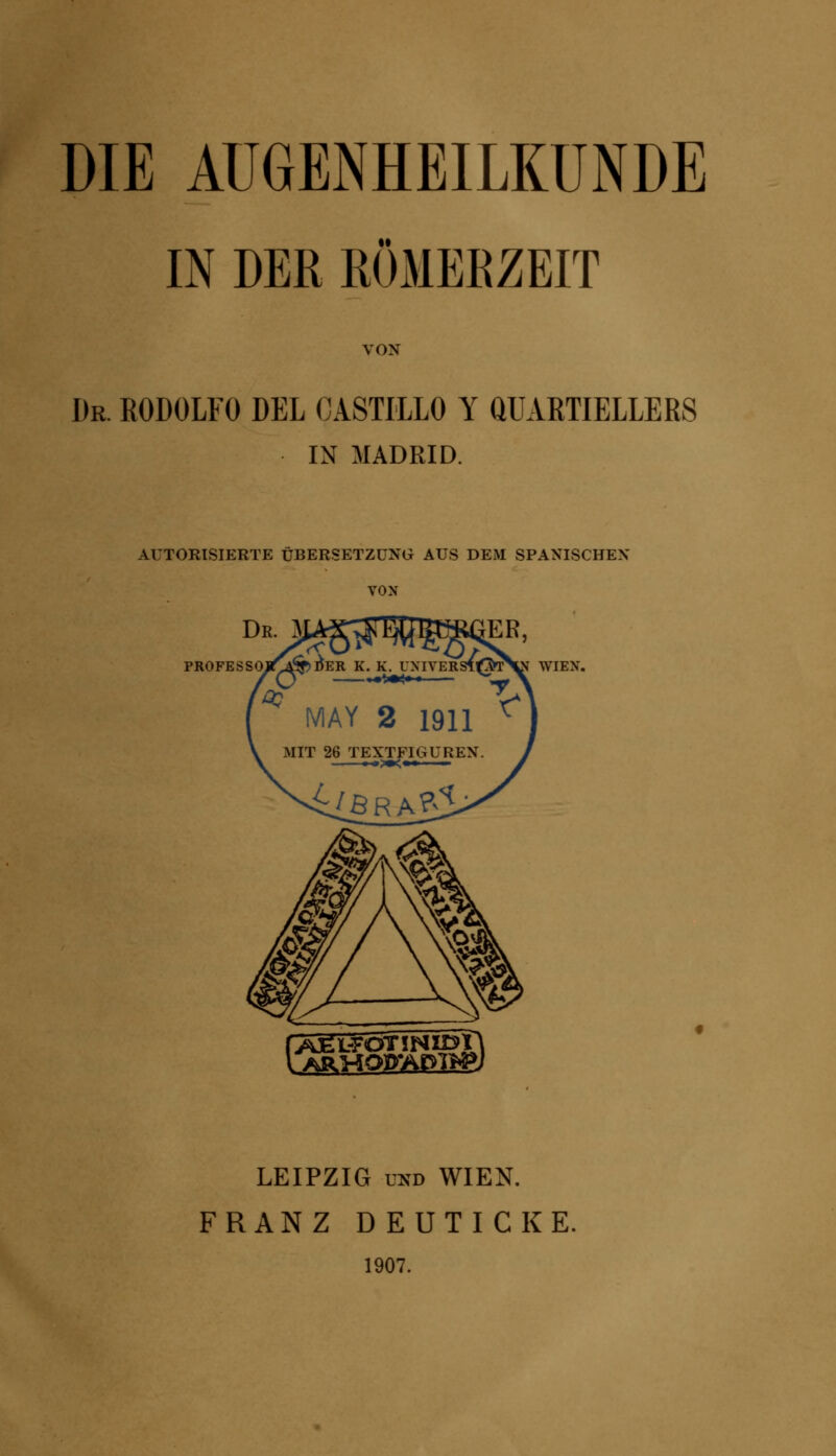 DIE AUGENHEILKUNDE IN DER RÖMERZEIT VON Dr. R0D0LF0 DEL CASTILLO Y QUARTIELLERS IN MADRID. AUTORISIERTE ÜBERSETZUNG AUS DEM SPANISCHEN VON PROFES WIEN. \>^RMOP*AP>7^J LEIPZIG und WIEN. FRANZ D EUTICKE. 1907.