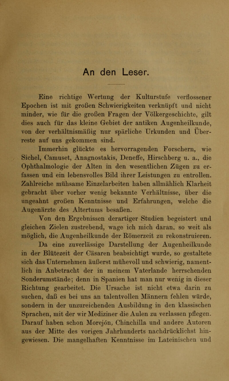 An den Leser. Eine richtige Wertung der Kulturstufe verflossener Epochen ist mit großen Schwierigkeiten verknüpft und nicht minder, wie für die großen Fragen der Völkergeschichte, gilt dies auch für das kleine GJ-ebiet der antiken Augenheilkunde, von der verhältnismäßig nur spärliche Urkunden und Über- reste auf uns gekommen sind. Immerhin glückte es hervorragenden Forschern, wie Sichel, Camuset, Anagnostakis, Deneffe, Hirschberg u. a., die Ophthalmologie der Alten in den wesentlichen Zügen zu er- fassen und ein lebensvolles Bild ihrer Leistungen zu entrollen. Zahlreiche mühsame Einzelarbeiten haben allmählich Klarheit gebracht über vorher wenig bekannte Verhältnisse, über die ungeahnt großen Kenntnisse und Erfahrungen, welche die Augenärzte des Altertums besaßen. Von den Ergebnissen derartiger Studien begeistert und gleichen Zielen zustrebend, wage ich mich daran, so weit als möglich, die Augenheilkunde der Römerzeit zu rekonstruieren. Da eine zuverlässige Darstellung der Augenheilkunde in der Blütezeit der Cäsaren beabsichtigt wurde, so gestaltete sich das Unternehmen äußerst mühevoll und schwierig, nament- lich in Anbetracht der in meinem Vaterlande herrschenden Sonderumstände; denn in Spanien hat man nur wenig in dieser Richtung gearbeitet. Die Ursache ist nicht etwa darin zu suchen, daß es bei uns an talentvollen Männern fehlen würde, sondern in der unzureichenden Ausbildung in den klassischen Sprachen, mit der wir Mediziner die Aulen zu verlassen pflegen. Darauf haben schon Morejön, Chinchilla und andere Autoren aus der Mitte des vorigen Jahrhunderts nachdrücklichst hin- gewiesen. Die mangelhaften Kenntnisse im Lateinischen und