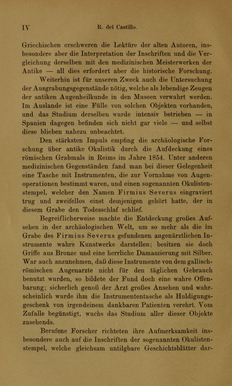 Griechischen erschweren die Lektüre der alten Autoren, ins- besondere aber die Interpretation der Inschriften und die Ver- gleichung derselben mit den medizinischen Meisterwerken der Antike — all dies erfordert aber die historische Forschung. Weiterhin ist für unseren Zweck auch die Untersuchung der Ausgrabungsgegenstände nötig, welche als lebendige Zeugen der antiken Augenheilkunde in den Museen verwahrt werden. Im Auslande ist eine Fülle von solchen Objekten vorhanden, und das Studium derselben wurde intensiv betrieben — in Spanien dagegen befinden sich nicht gar viele — und selbst diese blieben nahezu unbeachtet. Den stärksten Impuls empfing die archäologische For- schung über antike Okulistik durch die Aufdeckung eines römischen Grabmals in Eeims im Jahre 1854. Unter anderen medizinischen Gegenständen fand man bei dieser Gelegenheit eine Tasche mit Instrumenten, die zur Vornahme von Augen- operationen bestimmt waren, und einen sogenannten Okulisten- stempel, welcher den Namen Firmius Severus eingraviert trug und zweifellos einst demjenigen gehört hatte, der in diesem Grabe den Todesschlaf schlief. Begreiflicherweise machte die Entdeckung großes Auf- sehen in der archäologischen Welt, um so mehr als die im Grabe des Firmius Severus gefundenen augenärztlichen In- strumente wahre Kunstwerke darstellen; besitzen sie doch Griffe aus Bronze und eine herrliche Damaszierung mit Silber. War auch anzunehmen, daß diese Instrumente von dem gallisch- römischen Augenarzte nicht für den täglichen Gebrauch benutzt wurden, so bildete der Fund doch eine wahre Offen- barung; sicherlich genoß der Arzt großes Ansehen und wahr- scheinlich wurde ihm die Instrumententasche als Huldigungs- geschenk von irgendeinem dankbaren Patienten verehrt. Vom Zufalle begünstigt, wuchs das Studium aller dieser Objekte zusehends. Berufene Forscher richteten ihre Aufmerksamkeit ins- besondere auch auf die Inschriften der sogenannten Okulisten- stempel, welche gleichsam untilgbare Geschichtsblätter dar-