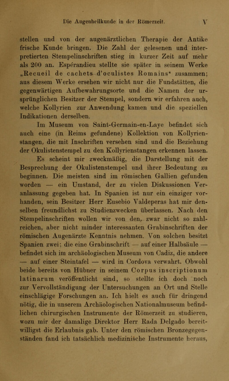 stellen und von der augenärztlichen Therapie der Antike frische Kunde bringen. Die Zahl der gelesenen und inter- pretierten Stempelinschriften stieg in kurzer Zeit auf mehr als 200 an. Esperandieu stellte sie später in seinem Werke „Recueil de cachets d'oculistes Romains zusammen; aus diesem Werke ersehen wir nicht nur die Fundstätten, die gegenwärtigen Aufbewahrungsorte und die Namen der ur- sprünglichen Besitzer der Stempel, sondern wir erfahren auch, welche Kollyrien zur Anwendung kamen und die speziellen Indikationen derselben. Im Museum von Saint-Germain-en-Laye befindet sich auch eine (in Reims gefundene) Kollektion von Kollyrien- stangen, die mit Inschriften versehen sind und die Beziehung der Okulistenstempel zu den Kollyrienstangen erkennen lassen. Es scheint mir zweckmäßig, die Darstellung mit der Besprechung der Okulistenstempel und ihrer Bedeutung zu beginnen. Die meisten sind im römischen Gallien gefunden worden — ein Umstand, der zu vielen Diskussionen Ver- anlassung gegeben hat. In Spanien ist nur ein einziger vor- handen, sein Besitzer Herr Eusebio Valdeperas hat mir den- selben freundlichst zu Studienzwecken überlassen. Nach den Stempelinschriften wollen wir von den, zwar nicht so zahl- reichen, aber nicht minder interessanten Grabinschriften der römischen Augenärzte Kenntnis nehmen. Von solchen besitzt Spanien zwei; die eine Grabinschrift — auf einer Halbsäule — befindet sich im archäologischen Museum von Cadiz, die andere — auf einer Steintafel — wird in Cordova verwahrt. Obwohl beide bereits von Hübner in seinem Corpus inscriptionum latinarum veröffentlicht sind, so stellte ich doch noch zur Vervollständigung der Untersuchungen an Ort und Stelle einschlägige Forschungen an. Ich hielt es auch für dringend nötig, die in unserem Archäologischen Nationalmuseum befind- lichen chirurgischen Instrumente der Römerzeit zu studieren, wozu mir der damalige Direktor Herr Rada Delgado bereit- willigst die Erlaubnis gab. Unter den römischen Bronzegegen- ständen fand ich tatsächlich medizinische Instrumente heraus,