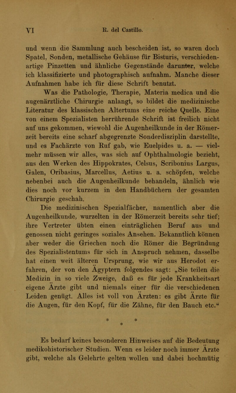 und wenn die Sammlung auch bescheiden ist, so waren doch Spatel, Sonden, metallische Gehäuse für Bisturis, verschieden- artige Pinzetten und ähnliche Gegenstände darunter, welche ich klassifizierte und photographisch aufnahm. Manche dieser Aufnahmen habe ich für diese Schrift benutzt. Was die Pathologie, Therapie, Materia medica und die augenärztliche Chirurgie anlangt, so bildet die medizinische Literatur des klassischen Altertums eine reiche Quelle. Eine von einem Spezialisten herrührende Schrift ist freilich nicht auf uns gekommen, wiewohl die Augenheilkunde in der Römer- zeit bereits eine scharf abgegrenzte Sonderdisziplin darstellte, und es Fachärzte von Ruf gab, wie Euelpides u. a. — viel- mehr müssen wir alles, was sich auf Ophthalmologie bezieht, aus den Werken des Hippokrates, Celsus, Scribonius Largus, Galen, Oribasius, Marcellus, Aetius u. a. schöpfen, welche nebenbei auch die Augenheilkunde behandeln, ähnlich wie dies noch vor kurzem in den Handbüchern der gesamten Chirurgie geschah. Die medizinischen Spezialfächer, namentlich aber die Augenheilkunde, wurzelten in der Römerzeit bereits sehr tief; ihre Vertreter übten einen einträglichen Beruf aus und genossen nicht geringes soziales Ansehen. Bekanntlich können aber weder die Griechen noch die Römer die Begründung des Spezialistentums für sich in Anspruch nehmen, dasselbe hat einen weit älteren Ursprung, wie wir aus Herodot er- fahren, der von den Ägyptern folgendes sagt: „Sie teilen die Medizin in so viele Zweige, daß es für jede Krankheitsart eigene Arzte gibt und niemals einer für die verschiedenen Leiden genügt. Alles ist voll von Ärzten: es gibt Ärzte für die Augen, für den Kopf, für die Zähne, für den Bauch etc. Es bedarf keines besonderen Hinweises auf die Bedeutung medikohistorischer Studien. Wenn es leider noch immer Ärzte gibt, welche als Gelehrte gelten wollen und dabei hochmütig