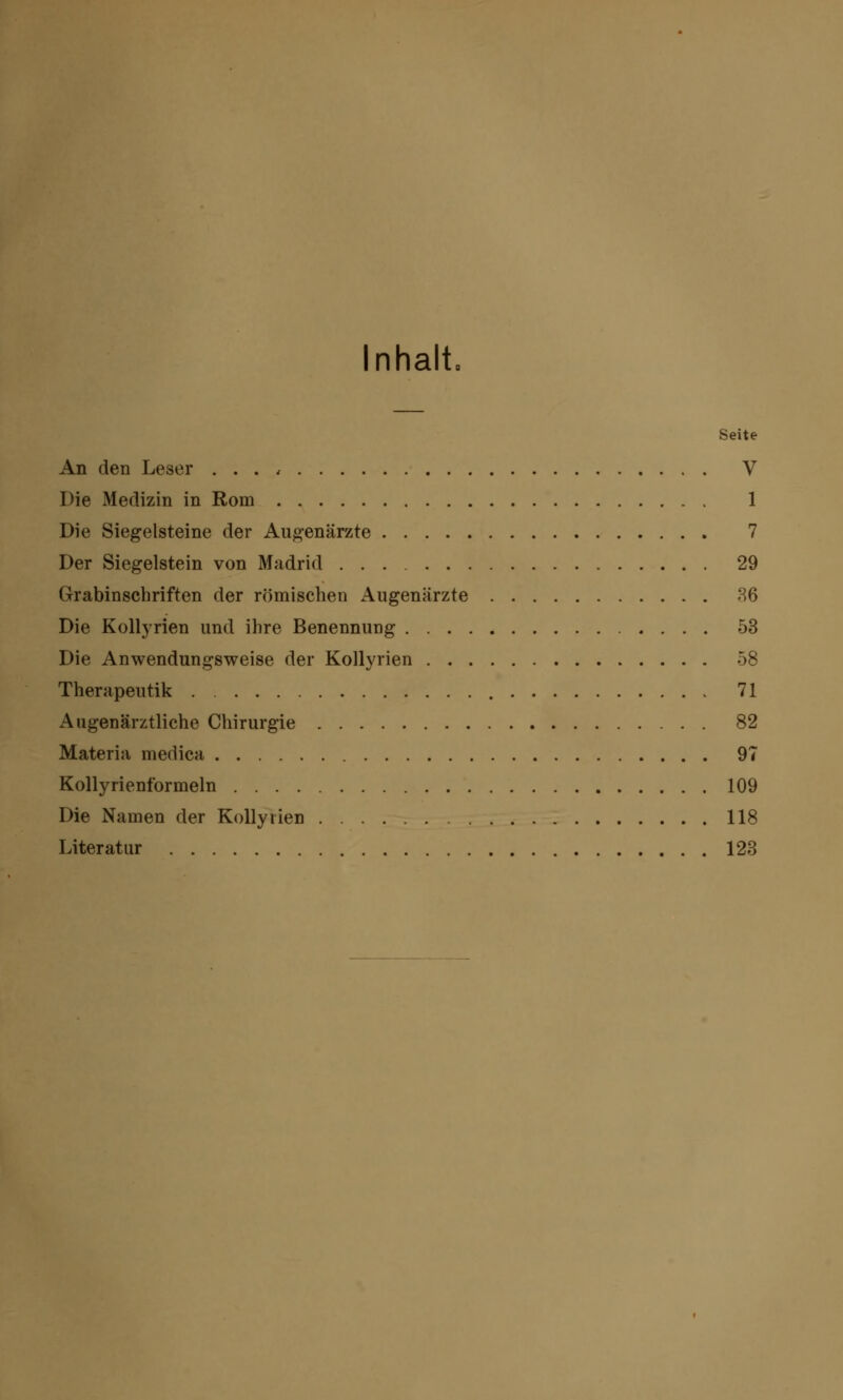 Inhalt, Seite An den Leser . . . , V Die Medizin in Rom 1 Die Siegelsteine der Augenärzte 7 Der Siegelstein von Madrid 29 Grabinschriften der römischen Augenärzte 36 Die Kollyrien und ihre Benennung 53 Die Anwendungsweise der Kollyrien 58 Therapeutik 71 Augenärztliche Chirurgie 82 Materia medica 97 Kollyrienformeln 109 Die Namen der Kollyrien 118 Literatur 123