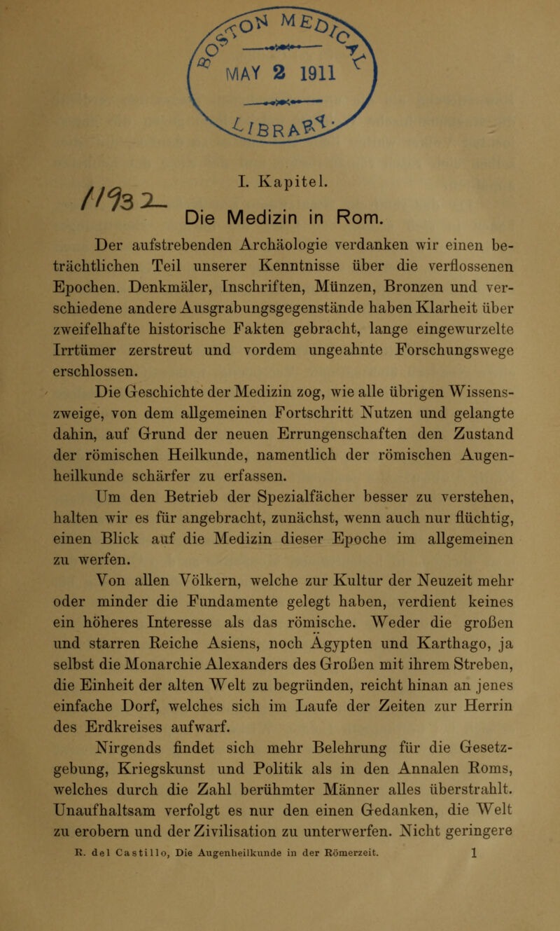 . . _ I. Kapitel. (1% x- Die Medizin in Rom. Der aufstrebenden Archäologie verdanken wir einen be- trächtlichen Teil unserer Kenntnisse über die verflossenen Epochen. Denkmäler, Inschriften, Münzen, Bronzen und ver- schiedene andere Ausgrabungsgegenstände haben Klarheit über zweifelhafte historische Fakten gebracht, lange eingewurzelte Irrtümer zerstreut und vordem ungeahnte Forschungswege erschlossen. Die Geschichte der Medizin zog, wie alle übrigen Wissens- zweige, von dem allgemeinen Fortschritt Nutzen und gelangte dahin, auf Grund der neuen Errungenschaften den Zustand der römischen Heilkunde, namentlich der römischen Augen- heilkunde schärfer zu erfassen. Um den Betrieb der Spezialfächer besser zu verstehen, halten wir es für angebracht, zunächst, wenn auch nur flüchtig, einen Blick auf die Medizin dieser Epoche im allgemeinen zu werfen. Von allen Völkern, welche zur Kultur der Neuzeit mehr oder minder die Fundamente gelegt haben, verdient keines ein höheres Interesse als das römische. Weder die großen und starren Reiche Asiens, noch Ägypten und Karthago, ja selbst die Monarchie Alexanders des Großen mit ihrem Streben, die Einheit der alten Welt zu begründen, reicht hinan an jenes einfache Dorf, welches sich im Laufe der Zeiten zur Herrin des Erdkreises aufwarf. Nirgends findet sich mehr Belehrung für die Gesetz- gebung, Kriegskunst und Politik als in den Annalen Roms, welches durch die Zahl berühmter Männer alles überstrahlt. Unaufhaltsam verfolgt es nur den einen Gedanken, die Welt zu erobern und der Zivilisation zu unterwerfen. Nicht geringere