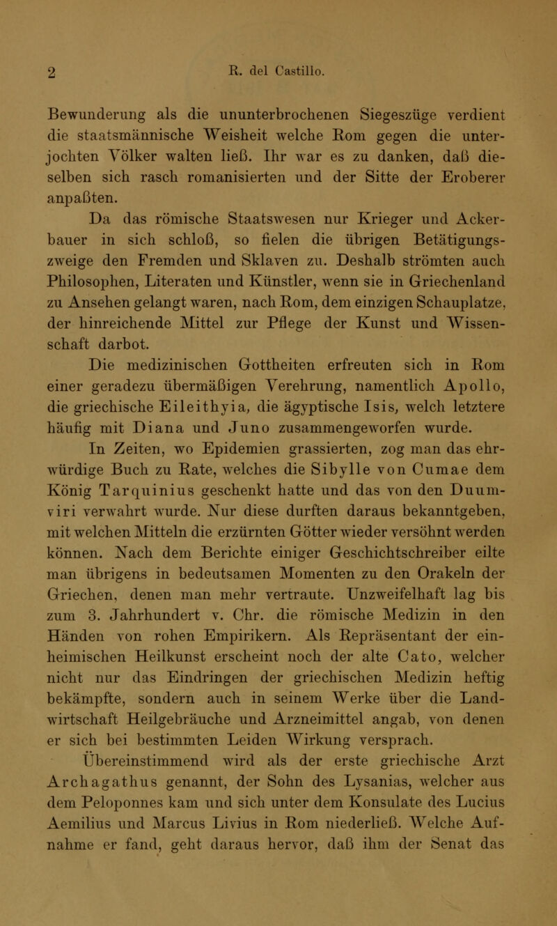 Bewunderung als die ununterbrochenen Siegeszüge verdient die staatsmännische Weisheit welche Rom gegen die unter- jochten Völker walten ließ. Ihr war es zu danken, daß die- selben sich rasch romanisierten und der Sitte der Eroberer anpaßten. Da das römische Staatswesen nur Krieger und Acker- bauer in sich schloß, so fielen die übrigen Betätigungs- zweige den Fremden und Sklaven zu. Deshalb strömten auch Philosophen, Literaten und Künstler, wenn sie in Griechenland zu Ansehen gelangt waren, nach Rom, dem einzigen Schauplatze, der hinreichende Mittel zur Pflege der Kunst und Wissen- schaft darbot. Die medizinischen Gottheiten erfreuten sich in Rom einer geradezu übermäßigen Verehrung, namentlich Apollo, die griechische Eileithyia, die ägyptische Isis, welch letztere häufig mit Diana und Juno zusammengeworfen wurde. In Zeiten, wo Epidemien grassierten, zog man das ehr- würdige Buch zu Rate, welches die Sibylle von Cumae dem König Tarquinius geschenkt hatte und das von den Duum- viri verwahrt wurde. Nur diese durften daraus bekanntgeben, mit welchen Mitteln die erzürnten Götter wieder versöhnt werden können. Nach dem Berichte einiger Geschichtschreiber eilte man übrigens in bedeutsamen Momenten zu den Orakeln der Griechen, denen man mehr vertraute. Unzweifelhaft lag bis zum 3. Jahrhundert v. Chr. die römische Medizin in den Händen von rohen Empirikern. Als Repräsentant der ein- heimischen Heilkunst erscheint noch der alte Cato, welcher nicht nur das Eindringen der griechischen Medizin heftig bekämpfte, sondern auch in seinem Werke über die Land- wirtschaft Heilgebräuche und Arzneimittel angab, von denen er sich bei bestimmten Leiden Wirkung versprach. Übereinstimmend wird als der erste griechische Arzt Archagathus genannt, der Sohn des Lysanias, welcher aus dem Peloponnes kam und sich unter dem Konsulate des Lucius Aemilius und Marcus Livius in Rom niederließ. Welche Auf- nahme er fand, geht daraus hervor, daß ihm der Senat das