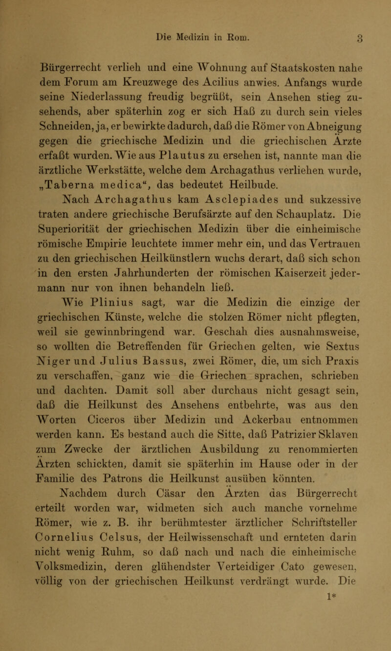 Bürgerrecht verlieh und eine Wohnung auf Staatskosten nahe dem Forum am Kreuzwege des Acilius anwies. Anfangs wurde seine Niederlassung freudig begrüßt, sein Ansehen stieg zu- sehends, aber späterhin zog er sich Haß zu durch sein vieles Schneiden, ja, er bewirkte dadurch, daß die Römer von Abneigung gegen die griechische Medizin und die griechischen Arzte erfaßt wurden. Wie aus Plautuszu ersehen ist, nannte man die ärztliche Werkstätte, welche dem Archagathus verliehen wurde, „Taberna medica, das bedeutet Heilbude. Nach Archagathus kam Asclepiades und sukzessive traten andere griechische Berufsärzte auf den Schauplatz. Die Superiorität der griechischen Medizin über die einheimische römische Empirie leuchtete immer mehr ein, und das Vertrauen zu den griechischen Heilkünstlern wuchs derart, daß sich schon in den ersten Jahrhunderten der römischen Kaiserzeit jeder- mann nur von ihnen behandeln ließ. Wie Plinius sagt, war die Medizin die einzige der griechischen Künste, welche die stolzen Römer nicht pflegten, weil sie gewinnbringend war. Geschah dies ausnahmsweise, so wollten die Betreffenden für Griechen gelten, wie Sextus Niger und Julius Bassus, zwei Römer, die, um sich Praxis zu verschaffen, ganz wie die Griechen sprachen, schrieben und dachten. Damit soll aber durchaus nicht gesagt sein, daß die Heilkunst des Ansehens entbehrte, was aus den Worten Ciceros über Medizin und Ackerbau entnommen werden kann. Es bestand auch die Sitte, daß Patrizier Sklaven zum Zwecke der ärztlichen Ausbildung zu renommierten Ärzten schickten, damit sie späterhin im Hause oder in der Familie des Patrons die Heilkunst ausüben könnten. Nachdem durch Cäsar den Ärzten das Bürgerrecht erteilt worden war, widmeten sich auch manche vornehme Römer, wie z. B. ihr berühmtester ärztlicher Schriftsteller Cornelius Celsus, der Heilwissenschaft und ernteten darin nicht wenig Ruhm, so daß nach und nach die einheimische Volksmedizin, deren glühendster Verteidiger Cato gewesen, völlig von der griechischen Heilkunst verdrängt wurde. Die 1*