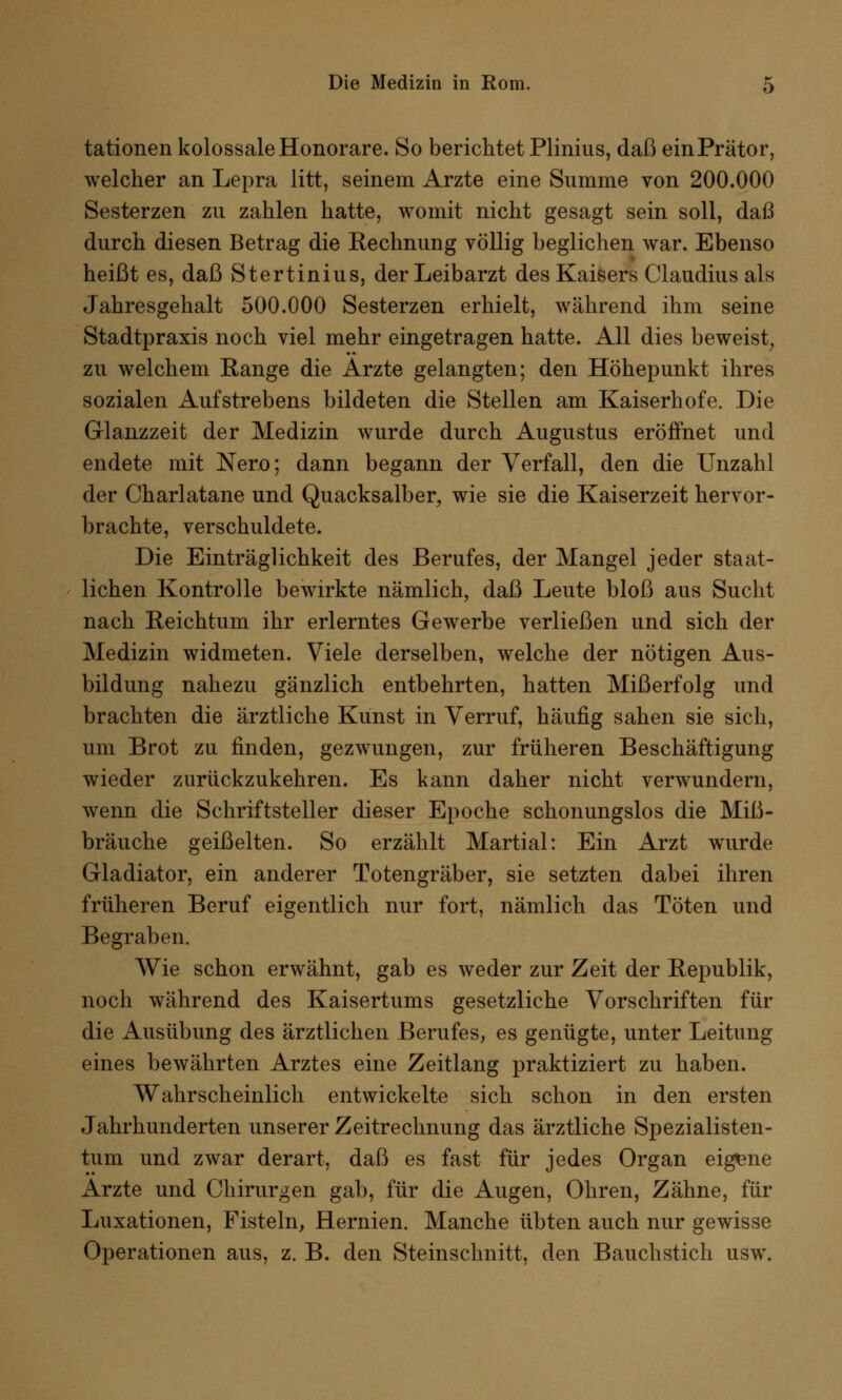 tationen kolossale Honorare. So berichtet Plinius, daß einPrätor, welcher an Lepra litt, seinem Arzte eine Summe von 200.000 Sesterzen zu zahlen hatte, womit nicht gesagt sein soll, daß durch diesen Betrag die Rechnung völlig beglichen war. Ebenso heißt es, daß Stertinius, der Leibarzt des Kaisers Claudius als Jahresgehalt 500.000 Sesterzen erhielt, während ihm seine Stadtpraxis noch viel mehr eingetragen hatte. All dies beweist, zu welchem Range die Arzte gelangten; den Höhepunkt ihres sozialen Aufstrebens bildeten die Stellen am Kaiserhofe. Die Glanzzeit der Medizin wurde durch Augustus eröffnet und endete mit Nero; dann begann der Verfall, den die Unzahl der Charlatane und Quacksalber, wie sie die Kaiserzeit hervor- brachte, verschuldete. Die Einträglichkeit des Berufes, der Mangel jeder staat- lichen Kontrolle bewirkte nämlich, daß Leute bloß aus Sucht nach Reichtum ihr erlerntes Gewerbe verließen und sich der Medizin widmeten. Viele derselben, welche der nötigen Aus- bildung nahezu gänzlich entbehrten, hatten Mißerfolg und brachten die ärztliche Kunst in Verruf, häufig sahen sie sich, um Brot zu finden, gezwungen, zur früheren Beschäftigung wieder zurückzukehren. Es kann daher nicht verwundern, wenn die Schriftsteller dieser Epoche schonungslos die Miß- bräuche geißelten. So erzählt Martial: Ein Arzt wurde Gladiator, ein anderer Totengräber, sie setzten dabei ihren früheren Beruf eigentlich nur fort, nämlich das Töten und Begraben. Wie schon erwähnt, gab es weder zur Zeit der Republik, noch während des Kaisertums gesetzliche Vorschriften für die Ausübung des ärztlichen Berufes, es genügte, unter Leitung eines bewährten Arztes eine Zeitlang praktiziert zu haben. Wahrscheinlich entwickelte sich schon in den ersten Jahrhunderten unserer Zeitrechnung das ärztliche Spezialisten- tum und zwar derart, daß es fast für jedes Organ eigene x^rzte und Chirurgen gab, für die Augen, Ohren, Zähne, für Luxationen, Fisteln, Hernien. Manche übten auch nur gewisse Operationen aus, z. B. den Steinschnitt, den Bauchstich usw.