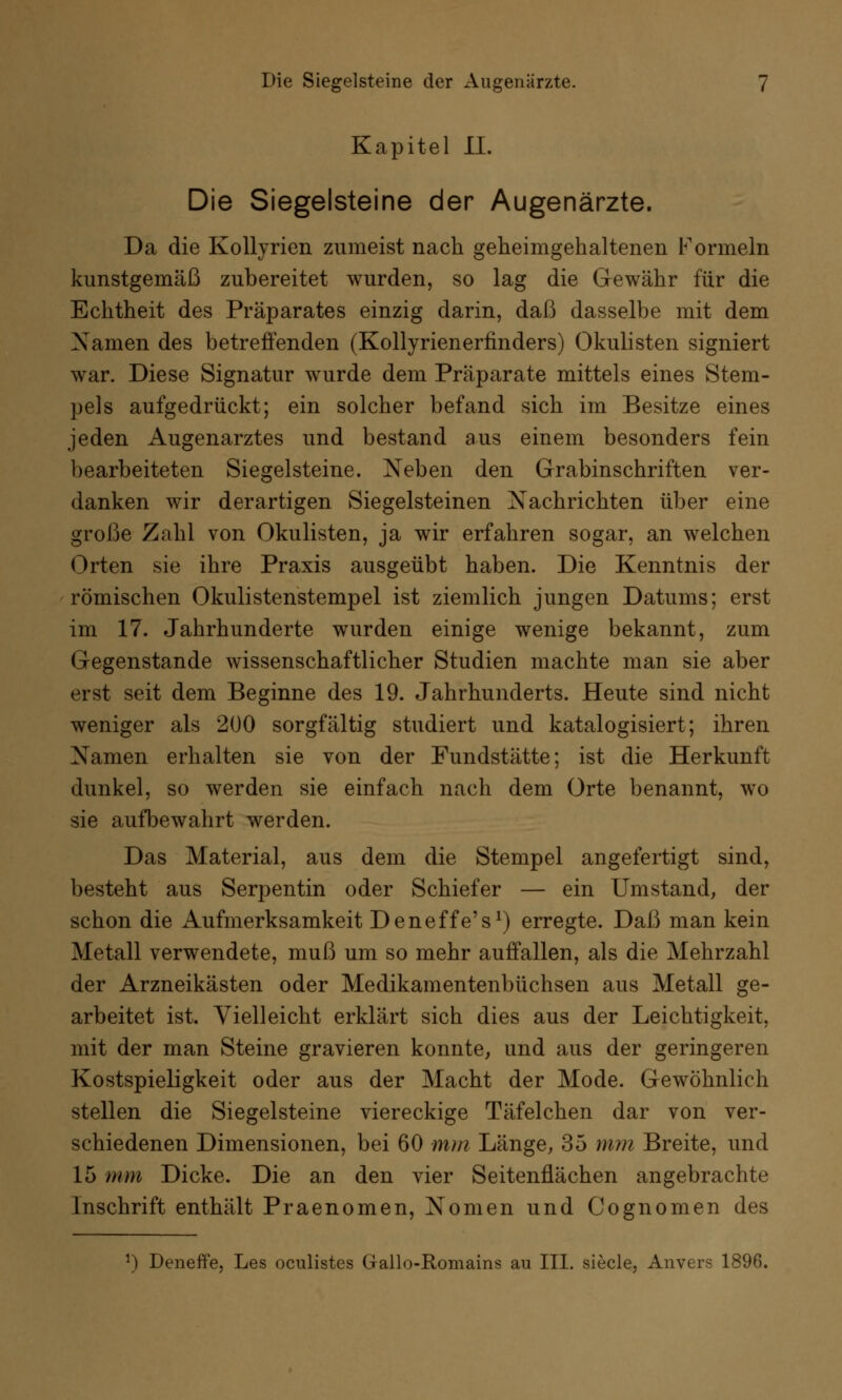 Kapitel IL Die Siegelsteine der Augenärzte. Da die Kollyrien zumeist nach geheimgehaltenen Formeln kunstgemäß zubereitet wurden, so lag die Gewähr für die Echtheit des Präparates einzig darin, daß dasselbe mit dem Namen des betreffenden (Kollyrienerfinders) Okulisten signiert war. Diese Signatur wurde dem Präparate mittels eines Stem- pels aufgedrückt; ein solcher befand sich im Besitze eines jeden Augenarztes und bestand aus einem besonders fein bearbeiteten Siegelsteine. Neben den Grabinschriften ver- danken wir derartigen Siegelsteinen Nachrichten über eine große Zahl von Okulisten, ja wir erfahren sogar, an welchen Orten sie ihre Praxis ausgeübt haben. Die Kenntnis der römischen Okulistenstempel ist ziemlich jungen Datums; erst im 17. Jahrhunderte wurden einige wenige bekannt, zum Gegenstande wissenschaftlicher Studien machte man sie aber erst seit dem Beginne des 19. Jahrhunderts. Heute sind nicht weniger als 200 sorgfältig studiert und katalogisiert; ihren Namen erhalten sie von der Fundstätte; ist die Herkunft dunkel, so werden sie einfach nach dem Orte benannt, wo sie aufbewahrt werden. Das Material, aus dem die Stempel angefertigt sind, besteht aus Serpentin oder Schiefer — ein Umstand, der schon die Aufmerksamkeit Deneffe's1) erregte. Daß man kein Metall verwendete, muß um so mehr auffallen, als die Mehrzahl der Arzneikästen oder Medikamentenbüchsen aus Metall ge- arbeitet ist. Vielleicht erklärt sich dies aus der Leichtigkeit, mit der man Steine gravieren konnte, und aus der geringeren Kostspieligkeit oder aus der Macht der Mode. Gewöhnlich stellen die Siegelsteine viereckige Täfelchen dar von ver- schiedenen Dimensionen, bei 60 mm Länge, 35 mm Breite, und 15 mm Dicke. Die an den vier Seitenflächen angebrachte Inschrift enthält Praenomen, Nomen und Cognomen des l) Deneffe, Les oculistes Gallo-Romains au III. siecle, Anvers 1896.