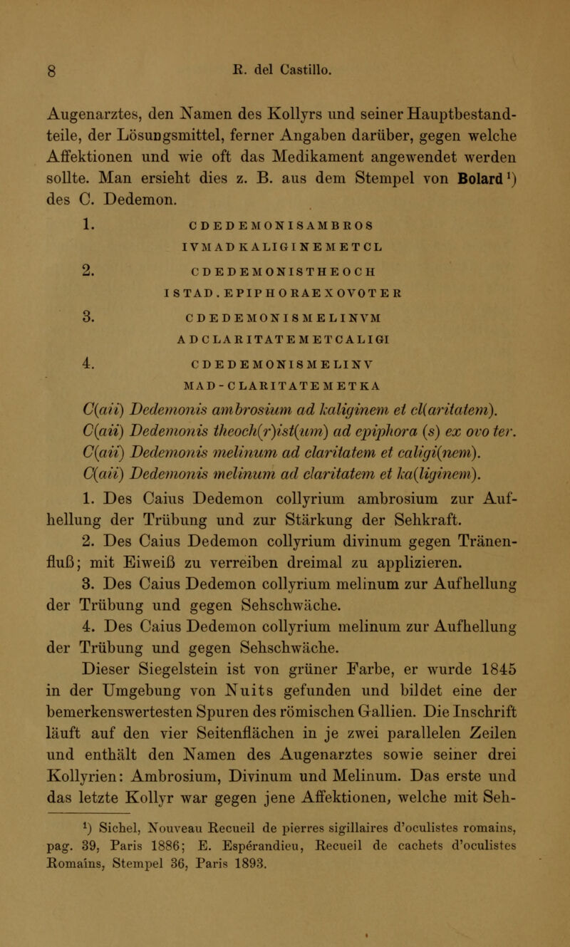 Augenarztes, den Namen des Kollyrs und seiner Hauptbestand- teile, der Lösungsmittel, ferner Angaben darüber, gegen welche Affektionen und wie oft das Medikament angewendet werden sollte. Man ersieht dies z. B. aus dem Stempel von Bolard1) des C. Dedemon. 1. CDEDEMONISAMBROS IVMADKALIGINEMETCL 2. CDEDEMONISTHEOCH ISTAD.EPIPHORAEXOVOTER 3. CDEDEMONISMELINVM ADCLARITATEMETCALIGI 4. CDEDEMONISMELINV MAD-CLARITATEM ET KA C(aii) Dedemonis ambrosium ad kaliginem et cliaritatem). C(aii) Dedemonis theoch(r)ist(;uni) ad epijihora (s) ex ovo ter. C(aii) Dedemonis melinum ad claritatem et caligi(ncm). C(aii) Dedemonis melinum ad claritatem et ka(ligincm). 1. Des Caius Dedemon collyrium ambrosium zur Auf- hellung der Trübung und zur Stärkung der Sehkraft. 2. Des Caius Dedemon collyrium divinum gegen Tränen- fluß; mit Eiweiß zu verreiben dreimal zu applizieren. 3. Des Caius Dedemon collyrium melinum zur Aufhellung der Trübung und gegen Sehschwäche. 4. Des Caius Dedemon collyrium melinum zur Aufhellung der Trübung und gegen Sehschwäche. Dieser Siegelstein ist von grüner Farbe, er wurde 1845 in der Umgebung von Nuits gefunden und bildet eine der bemerkenswertesten Spuren des römischen Gallien. Die Inschrift läuft auf den vier Seitenflächen in je zwei parallelen Zeilen und enthält den Namen des Augenarztes sowie seiner drei Kollyrien: Ambrosium, Divinum und Melinum. Das erste und das letzte Kollyr war gegen jene Affektionen, welche mit Seh- f) Sichel, Nouveau Recueil de pierres sigillaires d'oculistes romains, pag. 39, Paris 1886; E. Esperandieu, Recueil de cachets d'oculistes Romains, Stempel 36, Paris 1893.