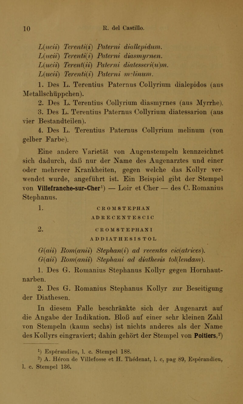 L{ucii) Terenti{i) Patemi diallepidum. L(ticii) Terenti(i) Patemi diasmyrnen. L(ucii) Tere?it(ii) Paterni diatesseri(ii)m. L(iicii) Terenti(i) Paterni mclinum. 1. Des L. Terentius Paternus Collyrium dialepidos (aus Metallschüppchen). 2. Des L. Terentius Collyrium diasmyrnes (aus Myrrhe). 3. Des L. Terentius Paternus Collyrium diatessarion (aus vier Bestandteilen). 4. Des L. Terentius Paternus Collyrium melinum (von gelber Farbe). Eine andere Varietät von Augenstempeln kennzeichnet sich dadurch, daß nur der Name des Augenarztes und einer oder mehrerer Krankheiten, gegen welche das Kollyr ver- wendet wurde, angeführt ist. Ein Beispiel gibt der Stempel von Villefranche-sur-Cher1) — Loir et Cher — des C. Romanius Stephanus. 1. CROM STEPHAN ADRECENTESCIC 2. CROM8TEPHANI ADDIATHESIS TOL G{aii) Rom{anii) Stephan(i) ad recentes cic(atrices). G(aii) Bom(anii) Stephani ad diathesis tol(lendam). 1. Des G. Romanius Stephanus Kollyr gegen Hornhaut- narben. 2. Des G. Romanius Stephanus Kollyr zur Beseitigung der Diathesen. In diesem Falle beschränkte sich der Augenarzt auf die Angabe der Indikation. Bloß auf einer sehr kleinen Zahl von Stempeln (kaum sechs) ist nichts anderes als der Name desKollyrs eingraviert; dahin gehört der Stempel von Poitiers,2) 1) Esperandieu, 1. c. Stempel 188. 2) A. Heron de Villefosse et H. Thedenat, 1. c, pag 89, Esperandieu, 1. c. Stempel 136.