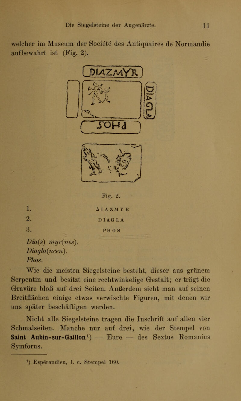 welcher im Museum der Societe des Antiquaires de Normandie aufbewahrt ist (Fig. 2). LdiazmYr. I y V >-- , > r* ( ^jona ) L. ^ 1. 2. 3. Fig. 2. AIAZMYR D1AGLA PHO S Dia(s) myr(nes). Diagla{ucen). Phos. Wie die meisten Siegelsteine besteht, dieser aus grünem Serpentin und besitzt eine rechtwinkelige Gestalt; er trägt die Gravüre bloß auf drei Seiten. Außerdem sieht man auf seinen Breitflächen einige etwas verwischte Figuren, mit denen wir uns später beschäftigen werden. Nicht alle Siegelsteine tragen die Inschrift auf allen vier Schmalseiten. Manche nur auf drei, wie der Stempel von Saint Aubin-sur-Gaillon1) — Eure — des Sextus Romanius Symforus.