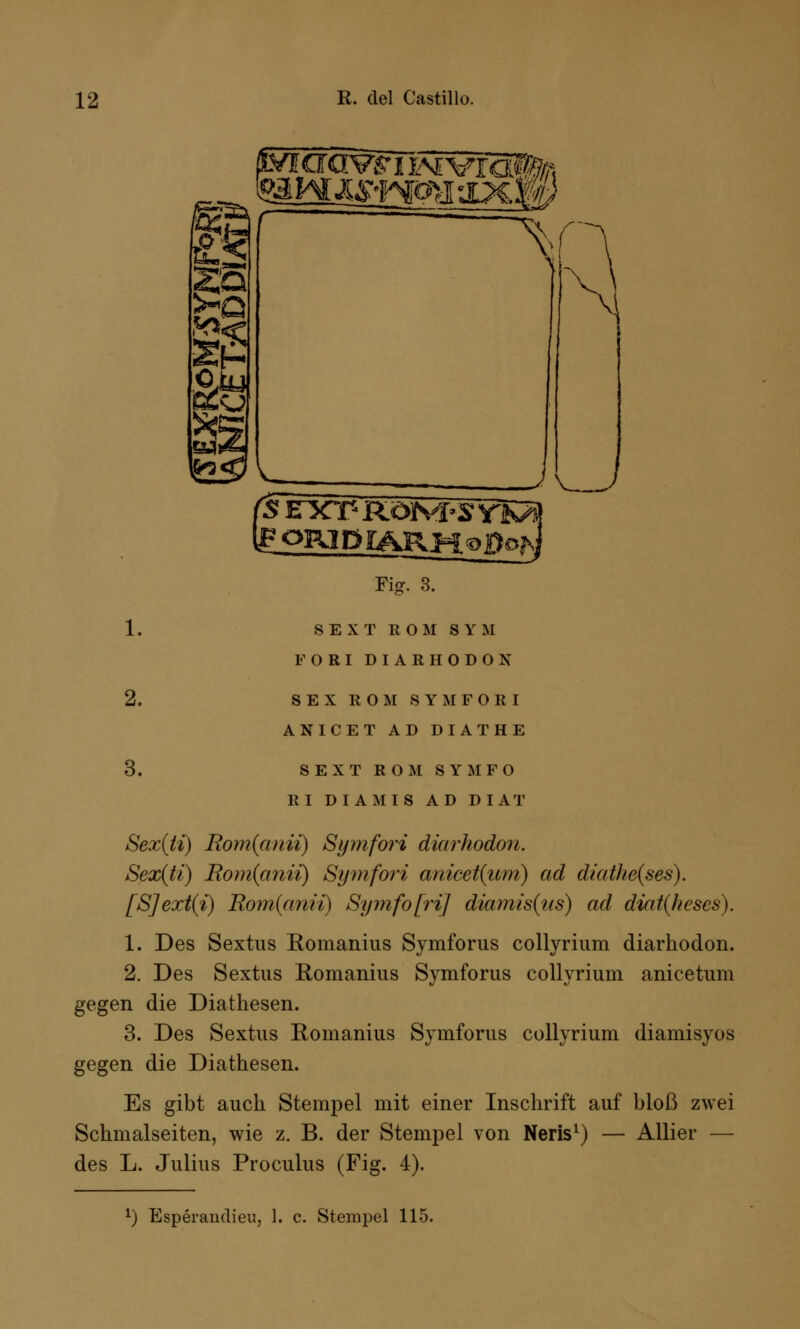 Sa SS 1^ 'sexpröivfsvi gORlDIARMoPoK ■Fiar. 3. 1. SEXT ROM SYM FORIDIARHODON 2. SEX ROM SYM FORI ANICET AD DIATHE 3. SEXT ROM SYMFO RI DI AMIS AD DIÄT Sex(ti) Bamfann) Symfori diarhodon. Sex(ti) Rom{anii) Symfori anicet(um) ad diathe(ses). [S]ext(i) Rom{anii) SymfofriJ diamis(us) ad diat(heses). 1. Des Sextus Romanius Symforus collyrium diarhodon. 2. Des Sextus Eomanius Symforus collyrium anicetum gegen die Diathesen. 3. Des Sextus Romanius Symforus collyrium diamisyos gegen die Diathesen. Es gibt auch Stempel mit einer Inschrift auf bloß zwei Schmalseiten, wie z. B. der Stempel von Neris1) — Allier — des L. Julius Proculus (Fig. 4).