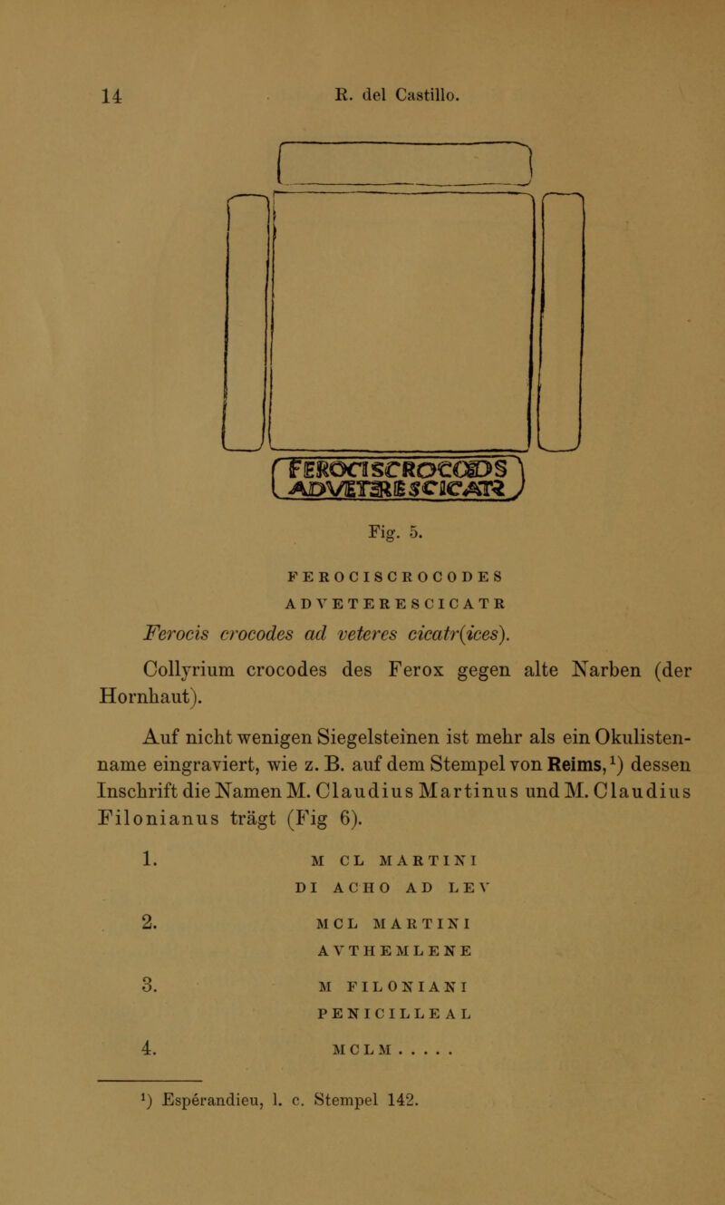 n FEROTISCRO€GE>§= 1 Fiff. 5. FEROCISCEOCODES ADVETERESCICATß Ferocis crocodes ad veteres cicatr(ices). Collyrium crocodes des Ferox gegen alte Narben (der Hornhaut). Auf nicht wenigen Siegelsteinen ist mehr als ein Okulisten- name eingraviert, wie z.B. auf dem Stempel von Reims,x) dessen Inschrift die Namen M.Claudius Martinus und M. Claudius Filonianus trägt (Fig 6). 1. M C L MARTINI DI ACHO AD LEV 3. 4. MCL MARTINI AVTHEMLENE M FILOKIAKI PENICILLEAL MCL M