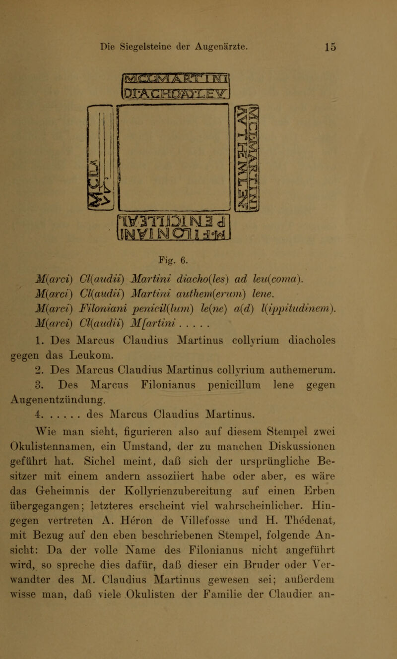 SESHSEETm iqmEMosEEzJ 2j G 1V-3TIJDIM3 d j CHI i $m Fig. 6. M(arci) Gl{audii) Martini diacho(les) ad hu(coma). M(arci) Cl{audii) Martini authem(erum) lene. M(arci) Filoniani pmicil(lum) le(ne) a(d) l(ij)pitudinem). M(arci) Cl(audii) Mfartini 1. Des Marcus Claudius Martinus collyrium diacholes gegen das Leukom. 2. Des Marcus Claudius Martinus collyrium authemerum. 3. Des Marcus Filonianus penicillum lene gegen Augenentzündung. 4 des Marcus Claudius Martinus. Wie man sieht, figurieren also auf diesem Stempel zwei Okulistennamen, ein Umstand, der zu manchen Diskussionen geführt hat. Sichel meint, daß sich der ursprüngliche Be- sitzer mit einem andern assoziiert habe oder aber, es wäre das Geheimnis der Kollyrienzubereitung auf einen Erben übergegangen; letzteres erscheint viel wahrscheinlicher. Hin- gegen vertreten A. Heron de Villefosse und H. Thedenat, mit Bezug auf den eben beschriebenen Stempel, folgende An- sicht: Da der volle Name des Filonianus nicht angeführt wird, so spreche dies dafür, daß dieser ein Bruder oder Ver- wandter des M. Claudius Martinus gewesen sei; außerdem wisse man, daß viele Okulisten der Familie der Clatidier an-