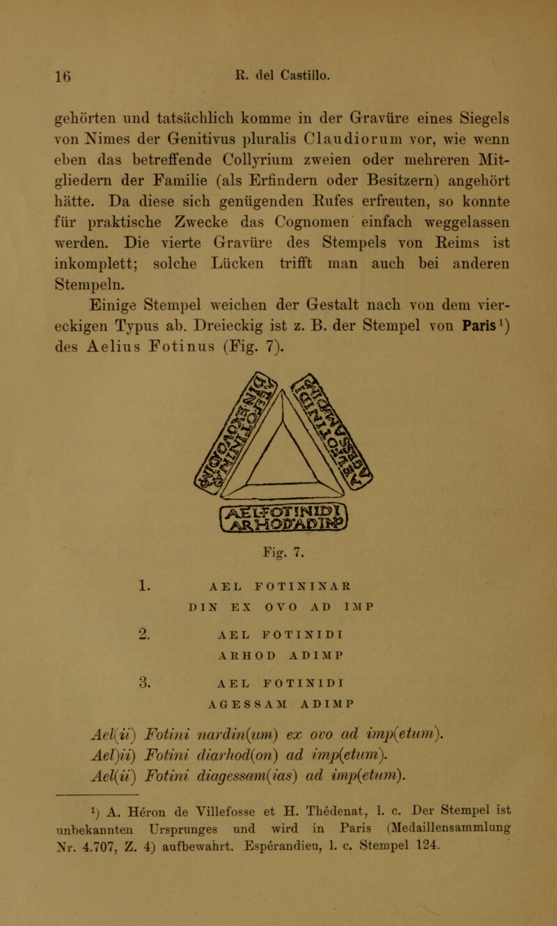 gehörten und tatsächlich komme in der Gravüre eines Siegels von Ximes der Genitivus pluralis Claudiorum vor, wie wenn eben das betreffende Collyrium zweien oder mehreren Mit- gliedern der Familie (als Erlindern oder Besitzern) angehört hätte. Da diese sich genügenden Eufes erfreuten, so konnte für praktische Zwecke das Cognomen einfach weggelassen werden. Die vierte Gravüre des Stempels von Beims ist inkomplett; solche Lücken trifft man auch bei anderen Stempeln. Einige Stempel weichen der Gestalt nach von dem vier- eckigen Typus ab. Dreieckig ist z. B. der Stempel von Paris1) des Aelius Fotinus (Fig. 7). Fig. 7. 1. AEL FO TIN IX AR DIN EX OVO AD IMP 2. AEL FOTIXIDI AKHOD ADIMP 3. AEL FOTINIDI AGESSAM ADIMP Ael(ii) Fotini nardiniimi) ex ovo ad imp(etitm). Ael)ii) Fotini diarhod(pn) ad imp{etum). Ael(ii) Fotini diagessam(ias) ad imp(etum). l) A. Heron de Villefosse et H. Thedenat, 1. c. Der Stempel ist unbekannten Ursprunges und wird in Paris (Medaillensammlung Nr. 4.707, Z. 4) aufbewahrt. Esperandieu, 1. c. Stempel 124.