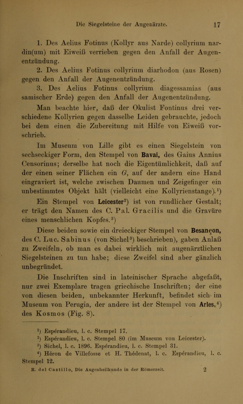 1. Des Aelius Fotinus (Kollyr aus Narde) collyrium nar- din(um) mit Eiweiß verrieben gegen den Anfall der Augen- entzündung. 2. Des Aelius Fotinus collyrium diarhodon (aus Rosen) gegen den Anfall der Augenentzündung. 3. Des Aelius Fotinus collyrium diagessamias (aus samischer Erde) gegen den Anfall der Augenentzündung. Man beachte hier, daß der Okulist Fontinus drei ver- schiedene Kollyrien gegen dasselbe Leiden gebrauchte, jedoch bei dem einen die Zubereitung mit Hilfe von Eiweiß vor- schrieb. Im Museum von Lille gibt es einen Siegelstein von sechseckiger Form, den Stempel von Bavai, des Gaius Annius (^ensorinus; derselbe hat noch die Eigentümlichkeit, daß auf der einen seiner Flächen ein G, auf der andern eine Hand eingraviert ist, welche zwischen Daumen und Zeigefinger ein unbestimmtes Objekt hält (vielleicht eine Kollyrienstange).l) Ein Stempel von Leicester2) ist von rundlicher Gestalt; er trägt den Namen des C. Pal. Gracilis und die Gravüre eines menschlichen Kopfes.3) Diese beiden sowie ein dreieckiger Stempel von Besancon, des C. Luc. Sabinus (von Sichel3) beschrieben), gaben Anlaß zu Zweifeln, ob man es dabei wirklich mit augenärztlichen Siegelsteinen zu tun habe; diese Zweifel sind aber gänzlich unbegründet. Die Inschriften sind in lateinischer Sprache abgefaßt, nur zwei Exemplare tragen griechische Inschriften; der eine von diesen beiden, unbekannter Herkunft, befindet sich im Museum von Perugia, der andere ist der Stempel von Arles,4) des Kosmos (Fig. 8). *) Esperandieu, 1. c. Stempel 17. 2) Esperandieu, 1. c. Stempel 80 (im Museum von Leicester). 3) Sichel, 1. c. 1896. Esperandieu, 1. c. Stempel 31. 4) Heron de Villefosse et H. Thedenat, 1. c. Esperandieu, 1. c. Stempel 12. R. del Castillo, Die Augenheilkunde in der Römerzeit. 2