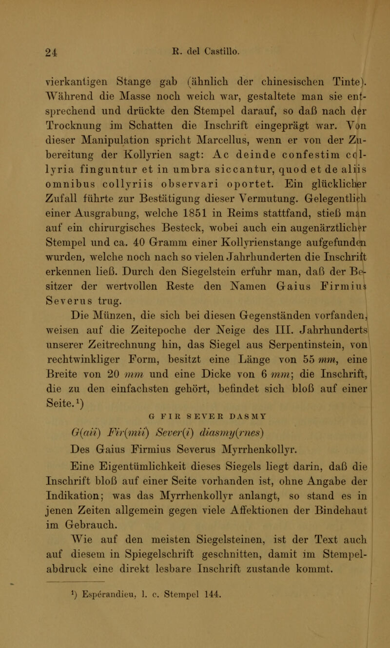 vierkantigen Stange gab (ähnlich der chinesischen Tinte). Während die Masse noch weich war, gestaltete man sie ent- sprechend und drückte den Stempel darauf, so daß nach der Trocknung im Schatten die Inschrift eingeprägt war. Von dieser Manipulation spricht Marcellus, wenn er von der Zu- bereitung der Kollyrien sagt: Ac dein de confestim col- lyria finguntur et in umbra siccantur, quod et de aliis omnibus collyriis observari oportet. Ein glücklicher Zufall führte zur Bestätigung dieser Vermutung. Gelegentlich einer Ausgrabung, welche 1851 in Reims stattfand, stieß man auf ein chirurgisches Besteck, wobei auch ein augenärztlicher Stempel und ca. 40 Gramm einer Kollyrienstange aufgefunden wurden, welche noch nach so vielen Jahrhunderten die Inschrift erkennen ließ. Durch den Siegelstein erfuhr man, daß der Be- sitzer der wertvollen Reste den Namen Gaius Firm ins Severus trug. Die Münzen, die sich bei diesen Gegenständen vorfanden, weisen auf die Zeitepoche der Neige des III. Jahrhunderts unserer Zeitrechnung hin, das Siegel aus Serpentinstein, von rechtwinkliger Form, besitzt eine Länge von 55 mm, eine Breite von 20 mm und eine Dicke von 6 mm] die Inschrift, die zu den einfachsten gehört, befindet sich bloß auf einer Seite.1) G F I II 8EVEE DASMY G(aii) Fir(mii) Sever(i) diasmy(mes) Des Gaius Firmius Severus Myrrhenkollyr. Eine Eigentümlichkeit dieses Siegels liegt darin, daß die Inschrift bloß auf einer Seite vorhanden ist, ohne Angabe der Indikation; was das Myrrhenkollyr anlangt, so stand es in jenen Zeiten allgemein gegen viele Affektionen der Bindehaut im Gebrauch. Wie auf den meisten Siegelsteinen, ist der Text auch auf diesem in Spiegelschrift geschnitten, damit im Stempel- abdruck eine direkt lesbare Inschrift zustande kommt.