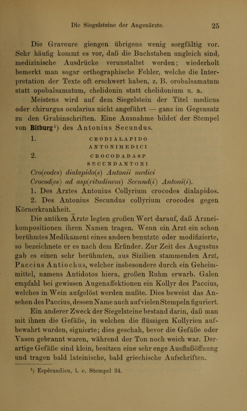 Die Graveure gierigen übrigens wenig sorgfältig vor. Sehr häufig kommt es vor, daß die Buchstaben ungleich sind, medizinische Ausdrücke verunstaltet werden; wiederholt bemerkt man sogar orthographische Fehler, welche die Inter- pretation der Texte oft erschwert haben, z. B. orobalsamatum statt opobalsamatum, chelidonin statt chelidonium u. a. Meistens wird auf dem Siegelstein der Titel medicus oder chirurgus ocularius nicht angeführt —■ ganz im Gegensatz zu den Grabinschriften. Eine Ausnahme bildet der Stempel von Bitburg1) des Antonius Secundus. 1. CRODIALAPIDO ANTONIMEDICI 2. CROCODADASP SECUNDANTONI Cro{codes) diaIapido(s) Antonii medici Crocod(es) ad asp(ritudinem) Secund{i) Antoni(i). 1. Des Arztes Antonius Collyrium crocodes dialapidos. 2. Des Antonius Secundus collyrium crocodes gegen Körnerkrankheit. Die antiken Arzte legten großen Wert darauf, daß Arznei- kompositionen ihren Namen tragen. Wenn ein Arzt ein schon berühmtes Medikament eines andern benutzte oder modifizierte, so bezeichnete er es nach dem Erfinder. Zur Zeit des Augustus gab es einen sehr berühmten, aus Sizilien stammenden Arzt, Paccius Antiochus, welcher insbesondere durch ein Geheim- mittel, namens Antidotos hiera, großen Ruhm erwarb. Galen empfahl bei gewissen Augenaffektionen ein Kollyr des Paccius, welches in Wein aufgelöst werden mußte. Dies beweist das An- sehen des Paccius, dessen Name auch auf vielen Stempeln figuriert. Ein anderer Zweck der Siegelsteine bestand darin, daß man mit ihnen die Gefäße, in welchen die flüssigen Kollyrien auf- bewahrt wurden, signierte; dies geschah, bevor die Gefäße oder Vasen gebrannt waren, während der Ton noch weich war. Der- artige Gefäße sind klein, besitzen eine sehr enge Ausflußöffnung und tragen bald lateinische, bald griechische Aufschriften.