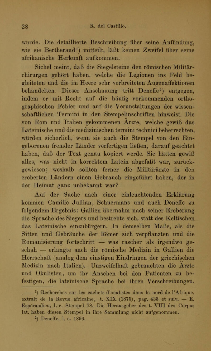 wurde. Die detaillierte Beschreibung über seine Auffindung, wie sie Bertheraud1) mitteilt, läßt keinen Zweifel über seine afrikanische Herkunft aufkommen. Sichel meint, daß die Siegelsteine den römischen Militär- chirurgen gehört haben, welche die Legionen ins Feld be- gleiteten und die im Heere sehr verbreiteten Augenaffektionen behandelten. Dieser Anschauung tritt Deneffe2) entgegen, indem er mit Recht auf die häufig vorkommenden ortho- graphischen Fehler und auf die Verunstaltungen der wissen- schaftlichen Termini in den Stempelinschriften hinweist. Die von Kom und Italien gekommenen Arzte, welche gewiß das Lateinische und die medizinischen termini technici beherrschten, würden sicherlich, wenn sie auch die Stempel von den Ein- geborenen fremder Länder verfertigen ließen, darauf geachtet haben, daß der Text genau kopiert werde. Sie hätten gewiß alles, was nicht in korrektem Latein abgefaßt war, zurück- gewiesen; weshalb sollten ferner die Militärärzte in den eroberten Ländern einen Gebrauch eingeführt haben, der in der Heimat ganz unbekannt war? Auf der Suche nach einer einleuchtenden Erklärung kommen Camille Jullian, Schuermans und auch Deneffe zu folgendem Ergebnis: Gallien übernahm nach seiner Eroberung die Sprache des Siegers und bestrebte sich, statt des Keltischen das Lateinische einzubürgern. In demselben Maße, als die Sitten und Gebräuche der Kömer sich verpflanzten und die Romanisierung fortschritt — was rascher als irgendwo ge- schah — erlangte auch die römische Medizin in Gallien die Herrschaft (analog dem einstigen Eindringen der griechischen Medizin nach Italien). Unzweifelhaft gebrauchten die Arzte und Okulisten, um ihr Ansehen bei den Patienten zu be- festigen, die lateinische Sprache bei ihren Verschreibungen. *) Recherches sur les cachets d'oculistes dans le nord de l'Afrique, extrait de la Hevue africaine, t. XIX (1875), pag. 433 et suiv. — E. Esperandieu, 1. c. Stempel 78. Die Herausgeber des t. VIII des Corpus lat. haben diesen Stempel in ihre Sammlung nicht aufgenommen. 2) Deneffe, 1. c. 1896.