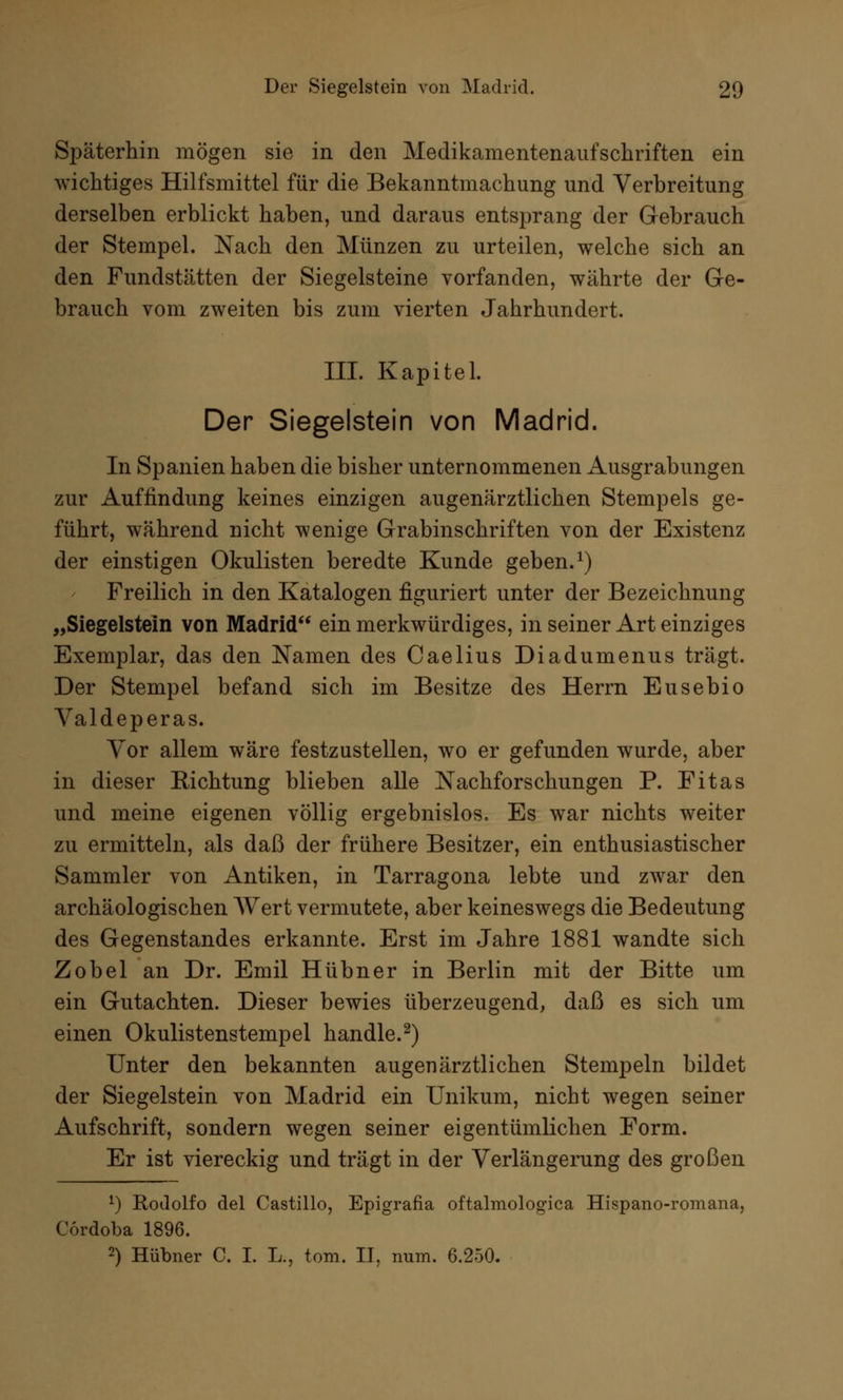 Späterhin mögen sie in den Medikamentenaufschriften ein wichtiges Hilfsmittel für die Bekanntmachung und Verbreitung derselben erblickt haben, und daraus entsprang der Gebrauch der Stempel. Nach den Münzen zu urteilen, welche sich an den Fundstätten der Siegelsteine vorfanden, währte der Ge- brauch vom zweiten bis zum vierten Jahrhundert. III. Kapitel. Der Siegelstein von Madrid. In Spanien haben die bisher unternommenen Ausgrabungen zur Auffindung keines einzigen augenärztlichen Stempels ge- führt, während nicht wenige Grabinschriften von der Existenz der einstigen Okulisten beredte Kunde geben.1) Freilich in den Katalogen figuriert unter der Bezeichnung „Siegelstein von Madrid ein merkwürdiges, in seiner Art einziges Exemplar, das den Namen des Caelius Diadumenus trägt. Der Stempel befand sich im Besitze des Herrn Eusebio Valdeperas. Vor allem wäre festzustellen, wo er gefunden wurde, aber in dieser Richtung blieben alle Nachforschungen P. Fitas und meine eigenen völlig ergebnislos. Es war nichts weiter zu ermitteln, als daß der frühere Besitzer, ein enthusiastischer Sammler von Antiken, in Tarragona lebte und zwar den archäologischen Wert vermutete, aber keineswegs die Bedeutung des Gegenstandes erkannte. Erst im Jahre 1881 wandte sich Zobel an Dr. Emil Hübner in Berlin mit der Bitte um ein Gutachten. Dieser bewies überzeugend, daß es sich um einen Okulistenstempel handle.2) Unter den bekannten äugen ärztlichen Stempeln bildet der Siegelstein von Madrid ein Unikum, nicht wegen seiner Aufschrift, sondern wegen seiner eigentümlichen Form. Er ist viereckig und trägt in der Verlängerung des großen *) Rodolfo del Castillo, Epigrafia oftalmologica Hispano-romana, Cordoba 1896. 2) Hübner C. I. L., tom. II, num. 6.250.