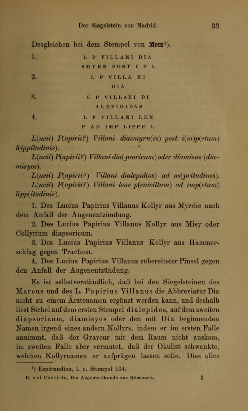 Desgleichen bei dem Stempel von Metz1). 1. L P TILLANI DIA SMYRN POST I P L 2. LP VILLA NI DIA 3. LP VILLANI DI ALEPIDADAS 4. LP VILLANI LEN P AD IMP LIPPE L L{ucii) P(apirii?) Villani diasmym(es) post i(m)p(etwn) liippitudinis). L(iicii) P(apirii?) Villani dia(psoricnm) oder diamisus (dia- misyos). L{ucii) P(apirii?) Villani dialepidips) ad as(pritadines). L(ucii) P(apirii?) Villani lene p(enicilliim) ad imp(etüm) lipp(itndinis). 1. Des Lucius Papirius Villanus Kollyr aus Myrrhe nach dem Anfall der Augenentzündung. 2. Des Lucius Papirius Villanus Kollyr aus Misy oder Collyrium diapsoricum. 3. Des Lucius Papirius Villanus Kollyr aus Hammer- schlag gegen Trachom. 4. Des Lucius Papirius Villanus zubereiteter Pinsel gegen den Anfall der Augenentzündung. Es ist selbstverständlich, daß bei den Siegelsteinen des Marcus und des L. Papirius Villanus die Abbreviatur Dia nicht zu einem Arztenamen ergänzt werden kann, und deshalb liest Sichel auf dem ersten Stempel dialepidos, auf dem zweiten diapsoricum, diamisyos oder den mit Dia beginnenden Namen irgend eines andern Kollyrs, indem er im ersten Falle annimmt, daß der Graveur mit dem Eaum nicht auskam, im zweiten Falle aber vermutet, daß der Okulist schwankte, welchen Kollyrnamen er aufprägen lassen solle. Dies alles x) Esperandieu, 1. c. Stempel 104. R. del Castillo, Die Augenheilkunde zur Römerzeit. 3