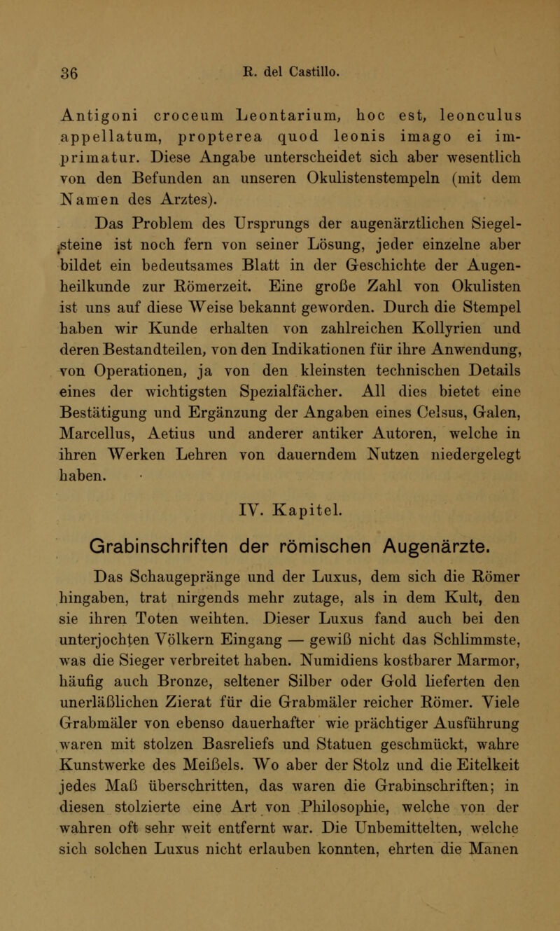 Antigoni croceum Leontarium, hoc est, leonculus appellatum, propterea quod leonis imago ei im- primatur. Diese Angabe unterscheidet sich aber wesentlich von den Befunden an unseren Okulistenstempeln (mit dem Namen des Arztes). Das Problem des Ursprungs der augenärztlichen Siegel- Steine ist noch fern von seiner Lösung, jeder einzelne aber bildet ein bedeutsames Blatt in der Geschichte der Augen- heilkunde zur Römerzeit. Eine große Zahl von Okulisten ist uns auf diese Weise bekannt geworden. Durch die Stempel haben wir Kunde erhalten von zahlreichen Kollyrien und deren Bestandteilen, von den Indikationen für ihre Anwendung, von Operationen, ja von den kleinsten technischen Details eines der wichtigsten Spezialfächer. All dies bietet eine Bestätigung und Ergänzung der Angaben eines Celsus, Galen, Marcellus, Aetius und anderer antiker Autoren, welche in ihren Werken Lehren von dauerndem Nutzen niedergelegt haben. IV. Kapitel. Grabinschriften der römischen Augenärzte. Das Schaugepränge und der Luxus, dem sich die Römer hingaben, trat nirgends mehr zutage, als in dem Kult, den sie ihren Toten weihten. Dieser Luxus fand auch bei den unterjochten Völkern Eingang — gewiß nicht das Schlimmste, was die Sieger verbreitet haben. Numidiens kostbarer Marmor, häufig auch Bronze, seltener Silber oder Gold lieferten den unerläßlichen Zierat für die Grabmäler reicher Römer. Viele Grabmäler von ebenso dauerhafter wie prächtiger Ausführung waren mit stolzen Basreliefs und Statuen geschmückt, wahre Kunstwerke des Meißels. Wo aber der Stolz und die Eitelkeit jedes Maß überschritten, das waren die Grabinschriften; in diesen stolzierte eine Art von Philosophie, welche von der wahren oft sehr weit entfernt war. Die Unbemittelten, welche sich solchen Luxus nicht erlauben konnten, ehrten die Manen