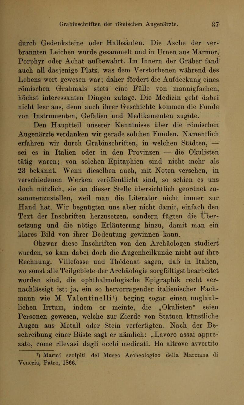 durch Gedenksteine oder Halbsäulen. Die Asche der ver- brannten Leichen wurde gesammelt und in Urnen aus Marmor, Porphyr oder Achat aufbewahrt. Im Innern der Gräber fand auch all dasjenige Platz, was dem Verstorbenen während des Lebens wert gewesen war; daher fördert die Aufdeckung eines römischen Grabmals stets eine Fülle von mannigfachen, höchst interessanten Dingen zutage. Die Medizin geht dabei nicht leer aus, denn auch ihrer Geschichte kommen die Funde von Instrumenten, Gefäßen und Medikamenten zugute. Den Hauptteil unserer Kenntnisse über die römischen Augenärzte verdanken wir gerade solchen Funden. Namentlich erfahren wir durch Grabinschriften, in welchen Städten, — sei es in Italien oder in den Provinzen — die Okulisten tätig waren; von solchen Epitaphien sind nicht mehr als 23 bekannt. Wenn dieselben auch, mit Noten versehen, in verschiedenen Werken veröffentlicht sind, so schien es uns doch nützlich, sie an dieser Stelle übersichtlich geordnet zu- sammenzustellen, weil man die Literatur nicht immer zur Hand hat. Wir begnügten uns aber nicht damit, einfach den Text der Inschriften herzusetzen, sondern fügten die Über- setzung und die nötige Erläuterung hinzu* damit man ein klares Bild von ihrer Bedeutung gewinnen kann. Obzwar diese Inschriften von den Archäologen studiert wurden, so kam dabei doch die Augenheilkunde nicht auf ihre Rechnung. Yillefosse und Thedenat sagen, daß in Italien, wo sonst alle Teilgebiete der Archäologie sorgfältigst bearbeitet worden sind, die ophthalmologische Epigraphik recht ver- nachlässigt ist; ja, ein so hervorragender italienischer Fach- mann wie M. Valentinelli1) beging sogar einen unglaub- lichen Irrtum, indem er meinte, die „Okulisten seien Personen gewesen, welche zur Zierde von Statuen künstliche Augen aus Metall oder Stein verfertigten. Nach der Be- schreibung einer Büste sagt er nämlich: „Lavoro assai appre- zato, come rilevasi dagli occhi medicati. Ho altrove avvertito *) Marmi scolpiti del Museo Archeologico della Marciana di Venezia, Patro, 1866.