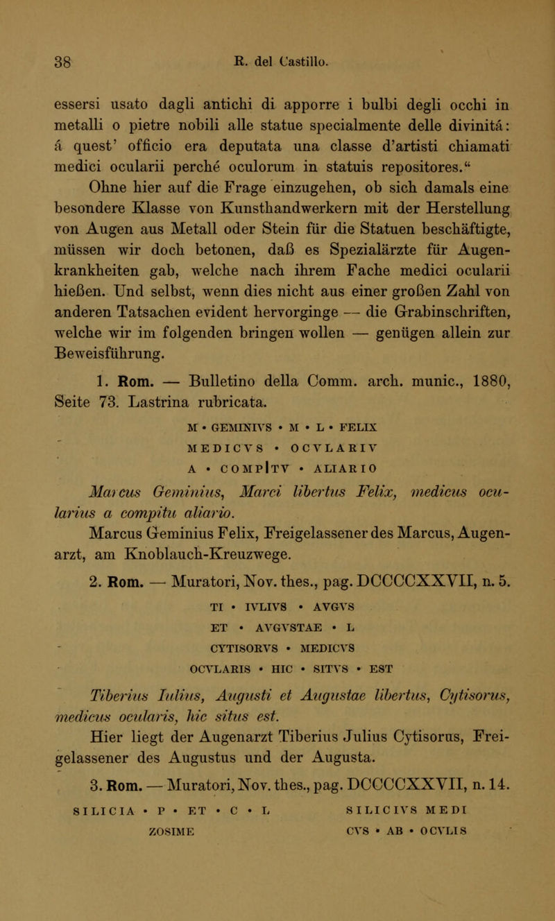 essersi usato dagli antichi di apporre i bulbi degli occhi in metalli o pietre nobili alle statue specialmente delle divinitä: ä quest' officio era deputata una classe d'artisti chiamati medici ocularii perche oculorum in statuis repositores. Ohne hier auf die Frage einzugehen, ob sich damals eine besondere Klasse von Kunsthandwerkern mit der Herstellung von Augen aus Metall oder Stein für die Statuen beschäftigte, müssen wir doch betonen, daß es Spezialärzte für Augen- krankheiten gab, welche nach ihrem Fache medici ocularii hießen. Und selbst, wenn dies nicht aus einer großen Zahl von anderen Tatsachen evident hervorginge — die Grabinschriften, welche wir im folgenden bringen wollen — genügen allein zur Beweisführung. 1. Rom. — Bulletino della Comm. arch. munic, 1880, Seite 73. Lastrina rubricata. M • GEMINIVS • M • L • FELIX MEDICV8 • OCVLARIV A • COMPlTV • ALI AR 10 Marcus Geminius, Marci Ubertus Felix, medicus ocu- larius a compitu aliario. Marcus Geminius Felix, Freigelassener des Marcus, Augen- arzt, am Knoblauch-Kreuzwege. 2. Rom. — Muratori, Nov. thes., pag. DCCCCXXVII, n. 5. TI • IVLIVS • AVGVS ET • AVGVSTAE • L CYTISORVS • MEDICVS OCVLARIS • HIC • SITVS • EST Tiberius Julius, Augnsti et Augustae Ubertus, Cytisorus, medicus ocularis, hie sitas est. Hier liegt der Augenarzt Tiberius Julius Cytisorus, Frei- gelassener des Augustus und der Augusta. 3. Rom. — Muratori, Nov. thes., pag. DCCCCXXVII, n. 14. SILICIA • P • ET • C • L SILICIVS ME DI ZOSIME CVS • AB • OCVLIS