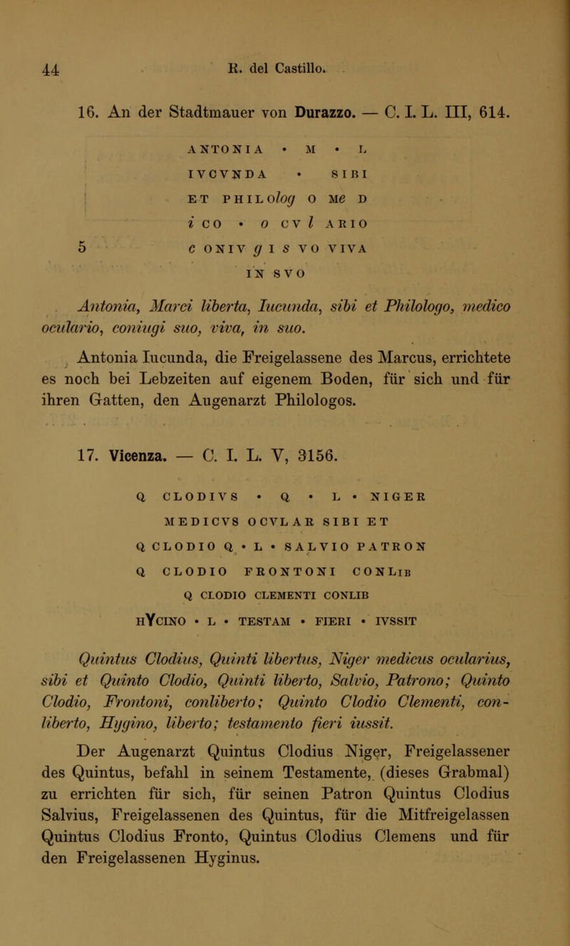 16. An der Stadtmauer von Durazzo. — C. I. L. III, 614. ANTONI A • M • L IVCVNDA • S I B I ET PHILO/o</ O Ue D i co • ocvZario 5 CONIV^IS VO VIVA IN SVO Antonio,, Marti liberta, Iucwida, sibi et Philologo, medico oeÜlärio, coniugi sno, viva, in suo. Antonia Iucunda, die Freigelassene des Marcus, errichtete es noch bei Lebzeiten auf eigenem Boden, für sich und für ihren Gatten, den Augenarzt Philologos. 17. Vicenza. — C. I. L. V, 3156. Q CL0DIVS • Q • L • NIGER MEDICVS 0CVLAR SIBI ET QCL0DI0 Q • L • SALVIO PATRON Q CLODIO FRONTONI CONLib Q CLODIO CLEMENTI CONLIB HYCINO • L • TEST AM • FIERI • IVSSIT Quintus Clodius, Quinti libertus, Niger mediciis ocularius, sibi et Qninto Clodio, Quinti liberto, Salvio, Patrono; Quinto Clodio, Frontoni, conliberto; Quinto Clodio Clementi, con- liberto, Hygino, liberto; testamento fieri iussit. Der Augenarzt Quintus Clodius Niger, Freigelassener des Quintus, befahl in seinem Testamente, (dieses Grabmal) zu errichten für sich, für seinen Patron Quintus Clodius Salvius, Freigelassenen des Quintus, für die Mitfreigelassen Quintus Clodius Fronto, Quintus Clodius Clemens und für den Freigelassenen Hyginus.