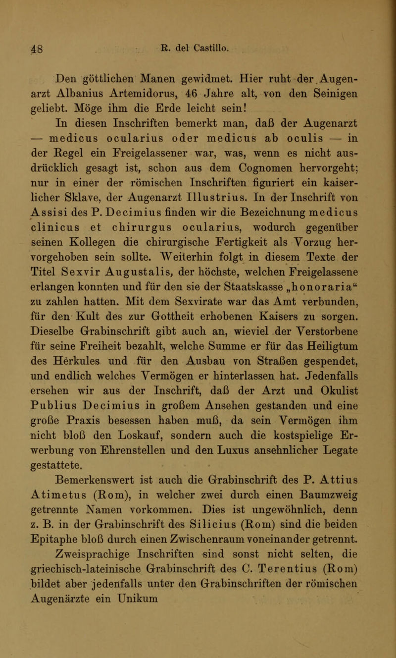 Den göttlichen Manen gewidmet. Hier ruht der Augen- arzt Albanius Artemidorus, 46 Jahre alt, von den Seinigen geliebt. Möge ihm die Erde leicht sein! In diesen Inschriften bemerkt man, daß der Augenarzt — medicus ocularius oder medicus ab oculis — in der Regel ein Freigelassener war, was, wenn es nicht aus- drücklich gesagt ist, schon aus dem Cognomen hervorgeht; nur in einer der römischen Inschriften figuriert ein kaiser- licher Sklave, der Augenarzt Illustrius. In der Inschrift von Assisi des P. Decimius finden wir die Bezeichnung medicus clinicus et chirurgus ocularius, wodurch gegenüber seinen Kollegen die chirurgische Fertigkeit als Vorzug her- vorgehoben sein sollte. Weiterhin folgt in diesem Texte der Titel Sexvir Augustalis, der höchste, welchen Freigelassene erlangen konnten und für den sie der Staatskasse „honoraria zu zahlen hatten. Mit dem Sexvirate war das Amt verbunden, für den Kult des zur Gottheit erhobenen Kaisers zu sorgen. Dieselbe Grabinschrift gibt auch an, wieviel der Verstorbene für seine Freiheit bezahlt, welche Summe er für das Heiligtum des Herkules und für den Ausbau von Straßen gespendet, und endlich welches Vermögen er hinterlassen hat. Jedenfalls ersehen wir aus der Inschrift, daß der Arzt und Okulist Publius Decimius in großem Ansehen gestanden und eine große Praxis besessen haben muß, da sein Vermögen ihm nicht bloß den Loskauf, sondern auch die kostspielige Er- werbung von Ehrenstellen und den Luxus ansehnlicher Legate gestattete. Bemerkenswert ist auch die Grabinschrift des P. Attius Atimetus (Rom), in welcher zwei durch einen Baumzweig getrennte Namen vorkommen. Dies ist ungewöhnlich, denn z. B. in der Grabinschrift des Silicius (Rom) sind die beiden Epitaphe bloß durch einen Zwischenraum voneinander getrennt. Zweisprachige Inschriften sind sonst nicht selten, die griechisch-lateinische Grabinschrift des C. Terentius (Rom) bildet aber jedenfalls unter den Grabinschriften der römischen Augenärzte ein Unikum