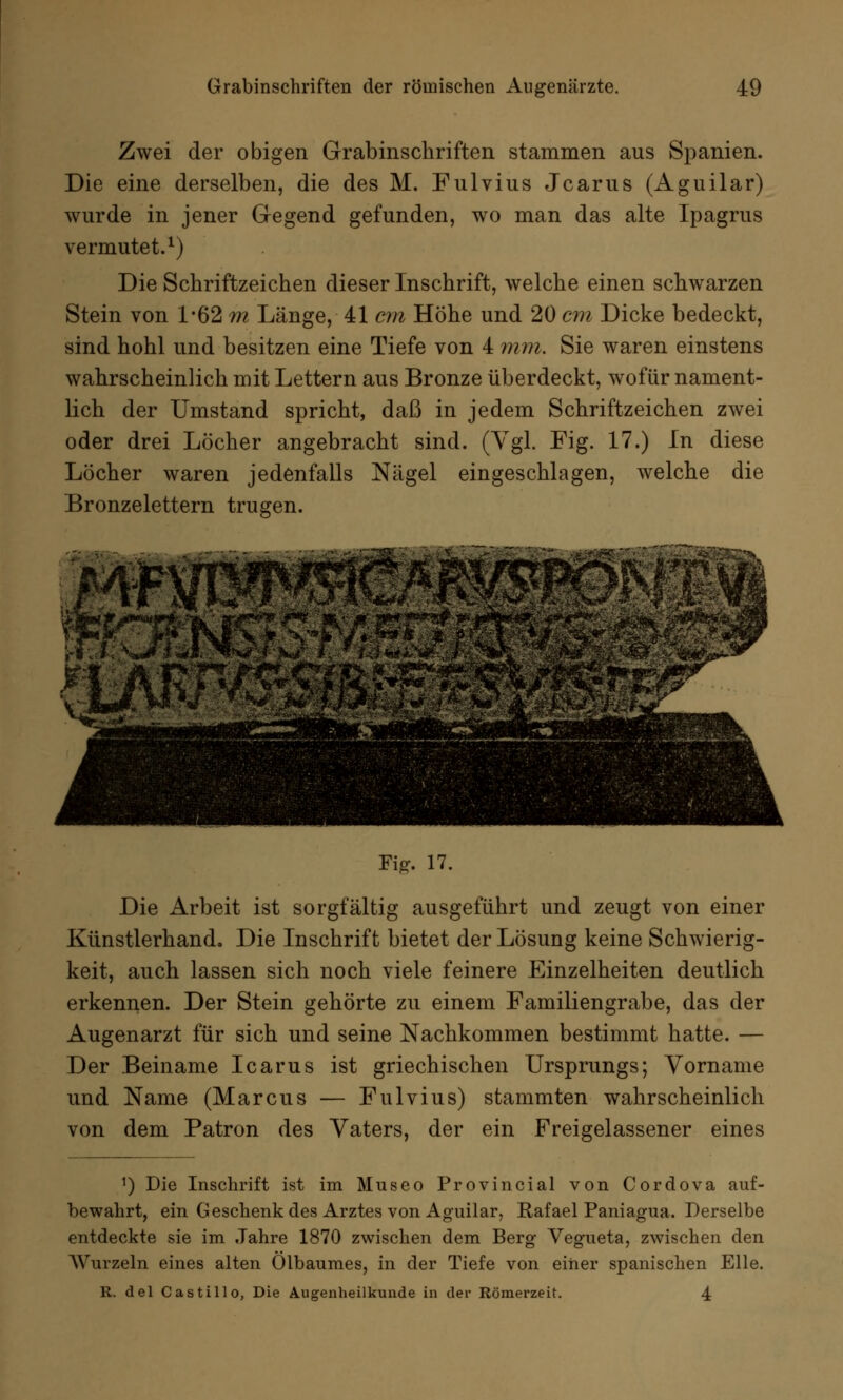 Zwei der obigen Grabinschriften stammen aus Spanien. Die eine derselben, die des M. Fulvius Jcarus (Aguilar) wurde in jener Gegend gefunden, wo man das alte Ipagrus vermutet.1) Die Schriftzeichen dieser Inschrift, welche einen schwarzen Stein von 1*62 m Länge, 41 cm Höhe und 20 cm Dicke bedeckt, sind hohl und besitzen eine Tiefe von 4 mm. Sie waren einstens wahrscheinlich mit Lettern aus Bronze überdeckt, wofür nament- lich der Umstand spricht, daß in jedem Schriftzeichen zwei oder drei Löcher angebracht sind. (Vgl. Fig. 17.) In diese Löcher waren jedenfalls Nägel eingeschlagen, welche die Bronzelettern trugen. rs: V**' 'tri/t* #**£'¥** *' Hj?*5^*^r***^' «fc*jssM5> *» *. Fig. 17. Die Arbeit ist sorgfältig ausgeführt und zeugt von einer Kiinstlerhand. Die Inschrift bietet der Lösung keine Schwierig- keit, auch lassen sich noch viele feinere Einzelheiten deutlich erkennen. Der Stein gehörte zu einem Familiengrabe, das der Augenarzt für sich und seine Nachkommen bestimmt hatte. — Der Beiname Icarus ist griechischen Ursprungs; Vorname und Name (Marcus — Fulvius) stammten wahrscheinlich von dem Patron des Vaters, der ein Freigelassener eines 5) Die Inschrift ist im Museo Provincial von Cordova auf- bewahrt, ein Geschenk des Arztes von Aguilar, Rafael Paniagua. Derselbe entdeckte sie im Jahre 1870 zwischen dem Berg Vegueta, zwischen den Wurzeln eines alten Ölbaumes, in der Tiefe von einer spanischen Elle. R. del Castillo, Die Augenheilkunde in der Römerzeit. 4